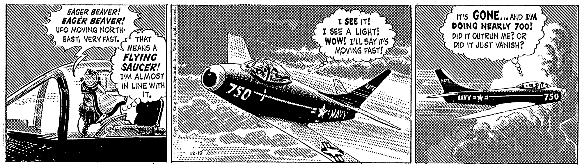 Propeller-driven aircraft OCR: EAGER BEAVER! EAGÉR BEAVER! UFO MOVING NORTH- EASTVERY FAST. I SEE IT! I SEE A LIGHT! WOW! 1'LL SAY IT'S MOVING FAST! IT'S GONE... AND I'M DOING NEARLY 700! DID IT OUTRUN ME? OR DID IT JUST VANISH? THAT MEANS A FLYING SAUCER! I'M ALMOST IN LINE WITH 750-- NAVY =** 750 ENAVY 12-19 EAGER BEAVER! EAGÉR BEAVER! UFO MOVING NORTH- EASTVERY FAST. I SEE IT! I SEE A LIGHT! WOW! 1'LL SAY IT'S MOVING FAST! IT'S GONE... AND I'M DOING NEARLY 700! DID IT OUTRUN ME? OR DID IT JUST VANISH? THAT MEANS A FLYING SAUCER! I'M ALMOST IN LINE WITH 750-- NAVY =** 750 ENAVY 12-19