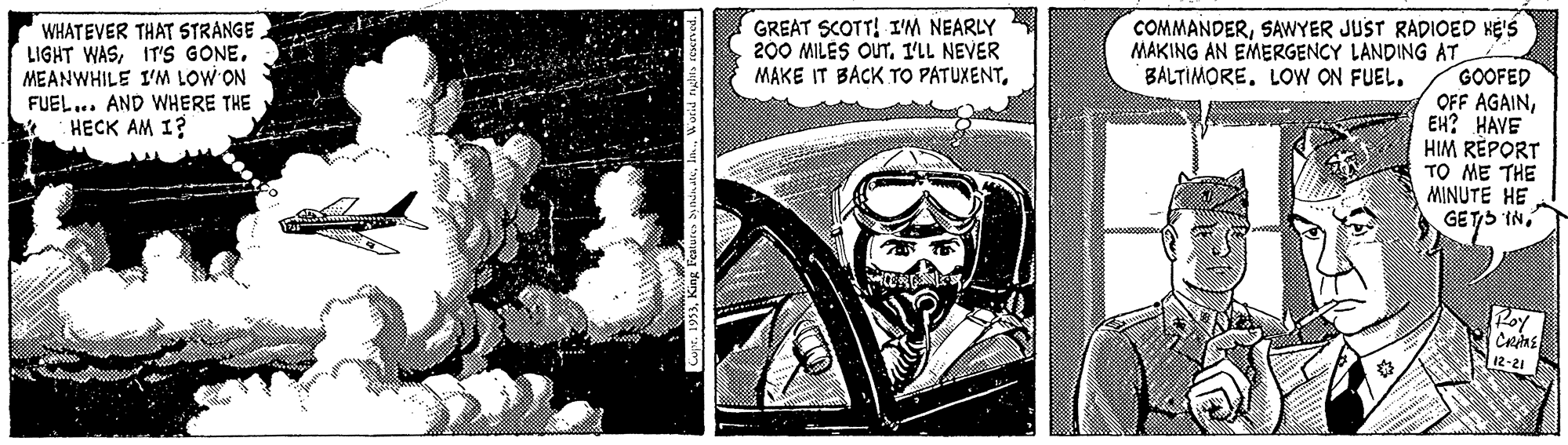 Drawing OCR: GREAT SCOTT! I'M NEARLY 200 MILES OUTI'LL NEVER MAKE IT BACK TO PATUXENTIT'S GONE. MEANWHILE I'M LOW ON FUEL... AND WHERE THE HECK AM 1? COMMANDERSAWYER JUST RADIOED HE'S MAKING AN EMERGENCY LANDING AT GOOFED OFF AGAINEH? HAVE HIM RÈPORT TO ME THE MINUTE HE GETS INBALTIMORE. LOW ON FUEL. Roy 12-21 GREAT SCOTT! I'M NEARLY 200 MILES OUTI'LL NEVER MAKE IT BACK TO PATUXENTWHATEVER THAT STRANGELIGHT WASIT'S GONE. MEANWHILE I'M LOW ON FUEL... AND WHERE THE HECK AM 1? COMMANDERSAWYER JUST RADIOED HE'S MAKING AN EMERGENCY LANDING AT GOOFED OFF AGAINEH? HAVE HIM RÈPORT TO ME THE MINUTE HE GETS INBALTIMORE. LOW ON FUEL. Roy 12-21