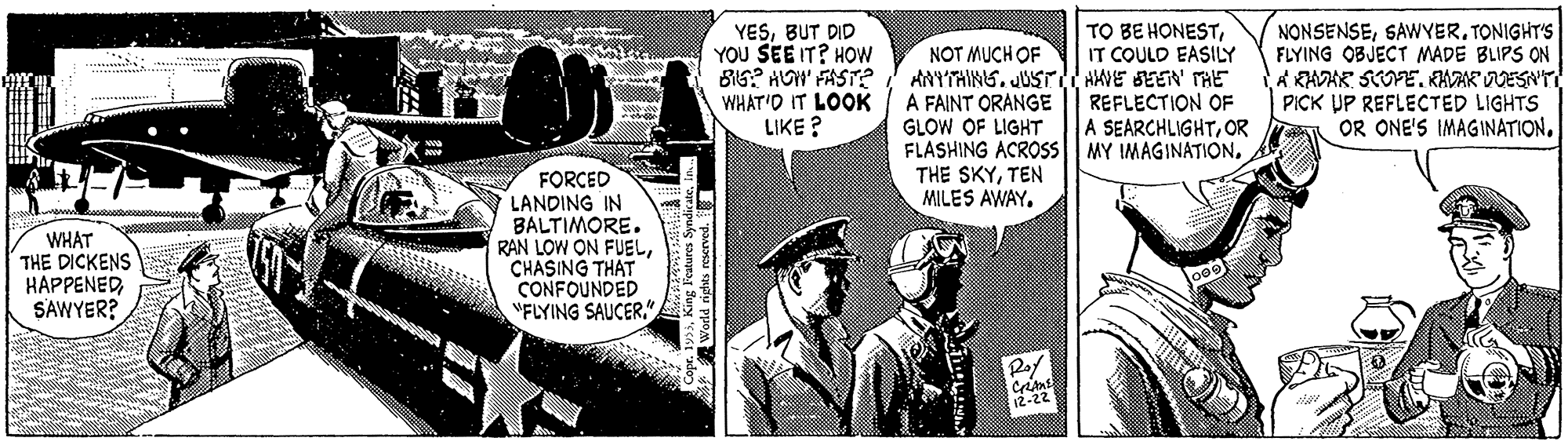 Comics OCR: YESBUT DID YOU SEE IT? HOW BI6? HOI' FAST? WHAT'O IT LOOK LIKE ? NONSENSESAWYER. TONIGHT'S FLYING OBJECT MADE BLIPS ON A KADAR SCOE. KAAK VDESN'T PICK UP REFLECTED LIGHTS OR ONE'S IMAGINATIONIT COULD EASILY NOT MUCH OF ANYTAING. JUS AWE SEEN HE A FAINT ORANGE GLOW OF LIGHT FLASHING ACROSS MY IMAGINATION. THE SKYTEN MILES AWAY. REFLECTION OF A SEARCHLIGHTOR WHAT THE DICKENS HAPPENEDSAWYER? FORCED LANDING IN BALTIMORE. RAN LOW ON FUELCHASING THAT CONFOUNDED "FLYING SAUCER." 12-22 World rigthts rescrved. I YESBUT DID YOU SEE IT? HOW BI6? HOI' FAST? WHAT'O IT LOOK LIKE ? NONSENSESAWYER. TONIGHT'S FLYING OBJECT MADE BLIPS ON A KADAR SCOE. KAAK VDESN'T PICK UP REFLECTED LIGHTS OR ONE'S IMAGINATIONTO BE HONESTIT COULD EASILY NOT MUCH OF ANYTAING. JUS AWE SEEN HE A FAINT ORANGE GLOW OF LIGHT FLASHING ACROSS MY IMAGINATION. THE SKYTEN MILES AWAY. REFLECTION OF A SEARCHLIGHTOR WHAT THE DICKENS HAPPENEDSAWYER? FORCED LANDING IN BALTIMORE. RAN LOW ON FUELCHASING THAT CONFOUNDED "FLYING SAUCER." 12-22 World rigthts rescrved. I