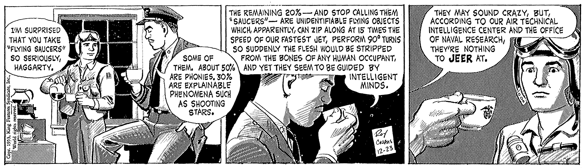 Publication OCR: THE REMAINING 20%- AND STOP CALLING THEM "SAUCERS" ARE UNIDENTIFIABLE FLYING OBJECTS WHICHCAN ZIP ALONG AT 15 TMES THE SPEED OF OUR FASTEST JETPERFORM 90° TURNS SO SUDDENLY THE FLESH WOULD BE STRIPPED FROM THE BONES OF ANY HUMAN OCCUPANTTHEM. ABOUT 50% AND YET THEY SEEM TO BE GUIDED BY INTELLIGENT MINDS. THEY MAY SOUND CRAZYACCORDING TO OUR AIR TÉCHNICAL INTELLIGENCE CENTER AND THE OFFICE OF NAVAL RESEARCHTHEY'RE NOTHING TO JEER AT. I'M SURPRISED THAT YOU TAKE "FLYING SAUCERS" sO SERIOUSLYHAGGARTY. SOME OF ARE PHONIES30% ARE EXPLAINABLE PHENOMENA SUCH AS SHOOTING STARS. Crapus 12-231 THE REMAINING 20%- AND STOP CALLING THEM "SAUCERS" ARE UNIDENTIFIABLE FLYING OBJECTS WHICHCAN ZIP ALONG AT 15 TMES THE SPEED OF OUR FASTEST JETPERFORM 90° TURNS SO SUDDENLY THE FLESH WOULD BE STRIPPED FROM THE BONES OF ANY HUMAN OCCUPANTTHEM. ABOUT 50% AND YET THEY SEEM TO BE GUIDED BY INTELLIGENT MINDS. THEY MAY SOUND CRAZYACCORDING TO OUR AIR TÉCHNICAL INTELLIGENCE CENTER AND THE OFFICE OF NAVAL RESEARCHTHEY'RE NOTHING TO JEER AT. I'M SURPRISED THAT YOU TAKE "FLYING SAUCERS" sO SERIOUSLYHAGGARTY. SOME OF ARE PHONIES30% ARE EXPLAINABLE PHENOMENA SUCH AS SHOOTING STARS. Crapus 12-231