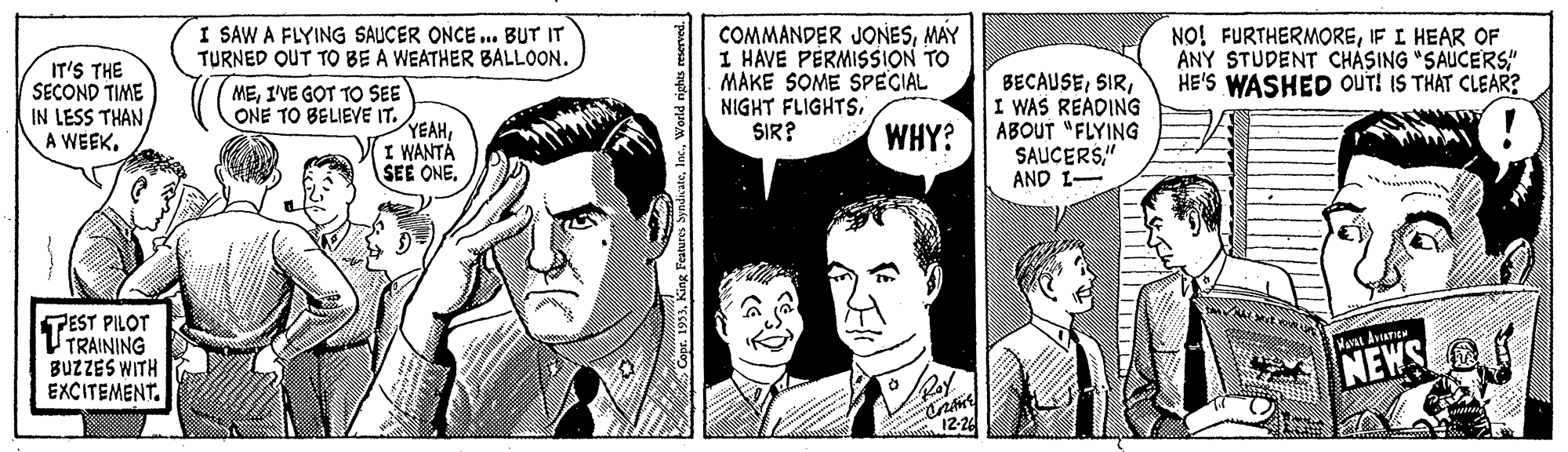 Organism OCR: COMMANDER JONESMAY I HAVE PERMISSION TO MAKE SOME SPECIAL NIGHT FLIGHTSSIR? I SAW A FLYING SAUCER ONCE ... BUT IT TURNED OUT TO BE A WEATHER BALLOON. NO! FURTHERMOREIF I HEAR OF ANY STUDENT CHÁSING "SAUCERS" HE'S WASHED OUT! IS THAT CLEAR? IT'S THE SECOND TIME IN LESS THAN A WEEK. MEI'VE GOT TO SEE ONE TO BELIEVE IT. YEAHI WANTA SEE ONEI WAS READING ABOUT "FLYING SAUCERS" AND I- WHY? TEST PILOT TRAINING BUZZES WITH EXCITEMENT. NEWS 12-24 "1933World rights reserved. COMMANDER JONESMAY I HAVE PERMISSION TO MAKE SOME SPECIAL NIGHT FLIGHTSSIR? I SAW A FLYING SAUCER ONCE ... BUT IT TURNED OUT TO BE A WEATHER BALLOON. NO! FURTHERMOREIF I HEAR OF ANY STUDENT CHÁSING "SAUCERS" HE'S WASHED OUT! IS THAT CLEAR? IT'S THE SECOND TIME IN LESS THAN A WEEK. MEI'VE GOT TO SEE ONE TO BELIEVE IT. YEAHI WANTA SEE ONEI WAS READING ABOUT "FLYING SAUCERS" AND I- WHY? TEST PILOT TRAINING BUZZES WITH EXCITEMENT. NEWS 12-24 "1933King Features SyndacateWorld rights reserved.