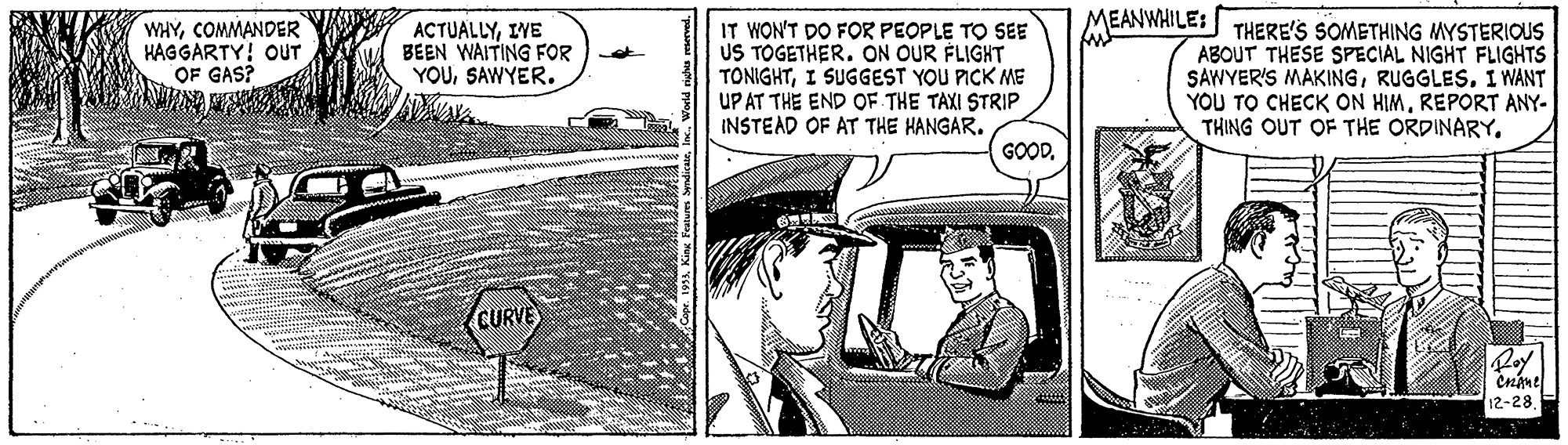 Vehicle door OCR: IT WON'T DO FOR PEOPLE TO SEE US TOGETHER. ON OUR FLIGHT TONIGHTI SUGGEST YOU PICK ME UP AT THE END OF THE TAXI STRIP INSTEAD OF AT THE HANGAR. MEANWHILE: THERE'S SOMETHING MYSTERIOUS ABOUT THESE SPECIAL NIGHT FLIGHTS SAWYER'S MAKINGI WANT YOU TO CHECK ON HIMREPORT ANY- THING OUT OF THE ORDINARY. WHYCOMMANDER HAGGARTY! OUT OF GAS? ACTUALLYIWE BEEN WAITING FOR YOUSAWYER. GOODCURVE 12-28IT WON'T DO FOR PEOPLE TO SEE US TOGETHER. ON OUR FLIGHT TONIGHTI SUGGEST YOU PICK ME UP AT THE END OF THE TAXI STRIP INSTEAD OF AT THE HANGAR. MEANWHILE: THERE'S SOMETHING MYSTERIOUS ABOUT THESE SPECIAL NIGHT FLIGHTS SAWYER'S MAKINGI WANT YOU TO CHECK ON HIMREPORT ANY- THING OUT OF THE ORDINARY. WHYCOMMANDER HAGGARTY! OUT OF GAS? ACTUALLYIWE BEEN WAITING FOR YOUSAWYER. GOODCURVE 12-28