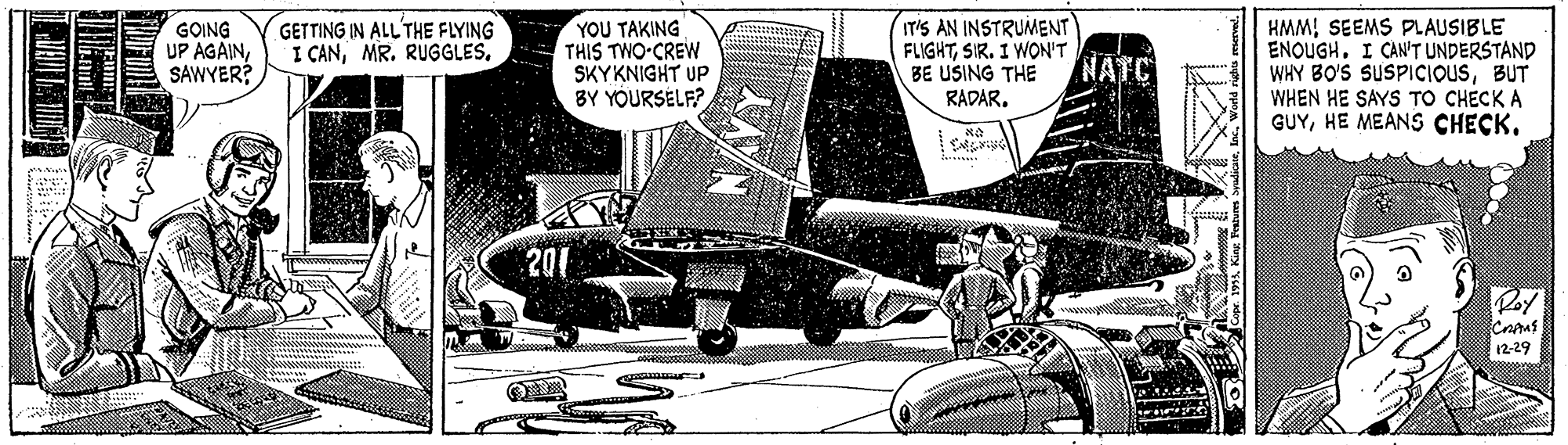 Airplane OCR: YOU TAKING THIS TWO-CREW SKYKNIGHT UP BY YOURSELF? IT'S AN INSTRUMENT FLIGHTSIR. I WON'T BE USING THE RADAR. GETTING IN ALL' THE FLYING I CANGOING UP AGAINSAWYER? HMMSEEMS PLAUSIBLE ENOUGHI CAN'T UNDERSTAND WHY BO'S SUSPICIOUSBUT WHEN HE SAYS TO CHECK A GUYNATC 201 Poy 12-29 mAlac. W YOU TAKING THIS TWO-CREW SKYKNIGHT UP BY YOURSELF? IT'S AN INSTRUMENT FLIGHTSIR. I WON'T BE USING THE RADAR. GETTING IN ALL' THE FLYING I CANMR. RUGGLESGOING UP AGAINSAWYER? HMMSEEMS PLAUSIBLE ENOUGHI CAN'T UNDERSTAND WHY BO'S SUSPICIOUSBUT WHEN HE SAYS TO CHECK A GUYHE MEANS CHECKNATC 201 Poy 12-29 mAKing Festures Syadicaelac. W