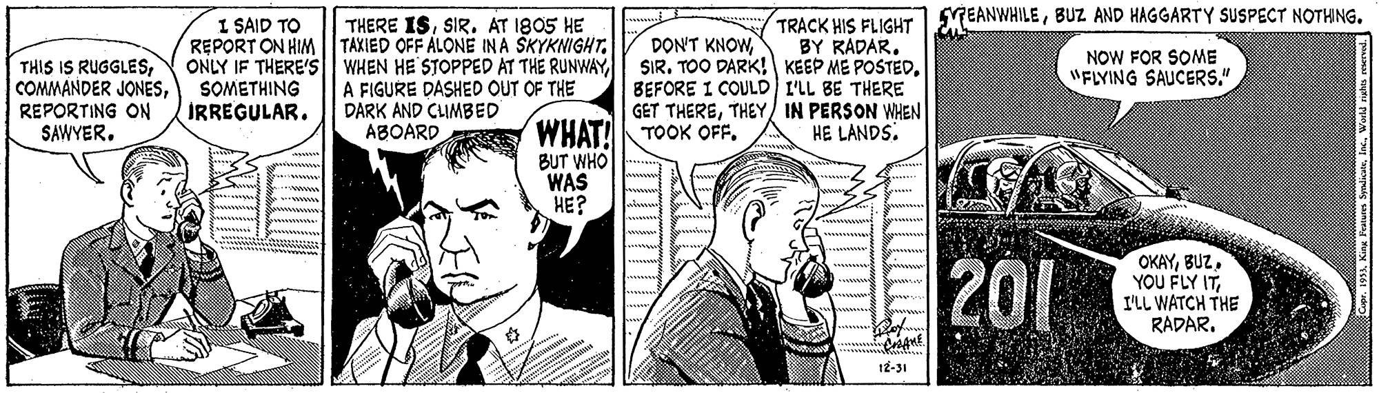 Illustration OCR: SYEANWHILEBUZ AND HAGGARTY SUSPECT NOTHNG. I SAID TO REPORT ON HIM THERE ISSIR. AT 1805 HE TAXIED OFF ALONE IN A SKYKNIGHTTTRACK HIS FLIGHT BY RADAR. ONLY IF THERE'S WHEN HE STOPPED AT THE RUNWAY SIR. TOO DARK! KEEP ME POSTEDBEFORE I COULD I'LL BE THERE GET THERETHEY) IN PERSON WHEN HE LANDS. DON'T KNOWNOW FOR SOME "FLYING SAUCERS." THIS IS RUGGLESREPORTING ON SAWYER. SOMETHING IRREGULAR. A FIGURE DASHED OUT OF THE DARK AND CLIMBED ABOARD WHAT! TOOK OFF. BUT WHO WAS HE? 201 OKAYBUZ. YOU FLY ITI'LL WATCH THE RADAR. 12-31 SYEANWHILEBUZ AND HAGGARTY SUSPECT NOTHNG. I SAID TO REPORT ON HIM THERE ISSIR. AT 1805 HE TAXIED OFF ALONE IN A SKYKNIGHTTTRACK HIS FLIGHT BY RADAR. ONLY IF THERE'S WHEN HE STOPPED AT THE RUNWAY SIR. TOO DARK! KEEP ME POSTEDBEFORE I COULD I'LL BE THERE GET THERETHEY) IN PERSON WHEN HE LANDS. DON'T KNOWNOW FOR SOME "FLYING SAUCERS." THIS IS RUGGLESCOMMANDER JONESREPORTING ON SAWYER. SOMETHING IRREGULAR. A FIGURE DASHED OUT OF THE DARK AND CLIMBED ABOARD WHAT! TOOK OFF. BUT WHO WAS HE? 201 OKAYBUZ. YOU FLY ITI'LL WATCH THE RADAR. 12-31
