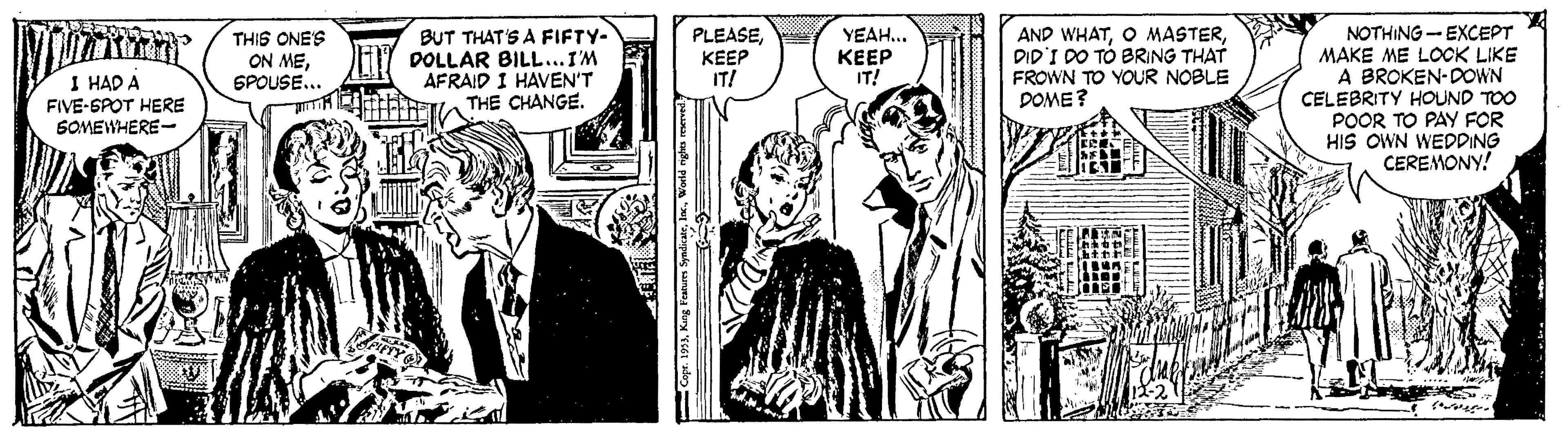 Comic book OCR: NOTHING - EXCEPT MAKE ME LOCK LIKE A BROKEN-DOWN CELEBRITY HOUND TOO POOR TO PAY FOR HIS OWN WEDDING CEREMONY! THIS ONES BUT THAT'S A FIFTY- DOLLAR BILL...I'M AFRAID I HAVEN'T THE CHANGE. PLEASEKEEP IT! YEAH... ??E? IT! AND WHATDID'I DO TÓ BRING THAT FROWN TO YOUR NOBLE DOME? ON MESPOUSE... I HAD A FIVE-SPOT HERE SOMEWHERE- NOTHING - EXCEPT MAKE ME LOCK LIKE A BROKEN-DOWN CELEBRITY HOUND TOO POOR TO PAY FOR HIS OWN WEDDING CEREMONY! THIS ONES BUT THAT'S A FIFTY- DOLLAR BILL...I'M AFRAID I HAVEN'T THE CHANGE. PLEASEKEEP IT! YEAH... ??E? IT! AND WHATO MASTERDID'I DO TÓ BRING THAT FROWN TO YOUR NOBLE DOME? ON MESPOUSE... I HAD A FIVE-SPOT HERE SOMEWHERE-