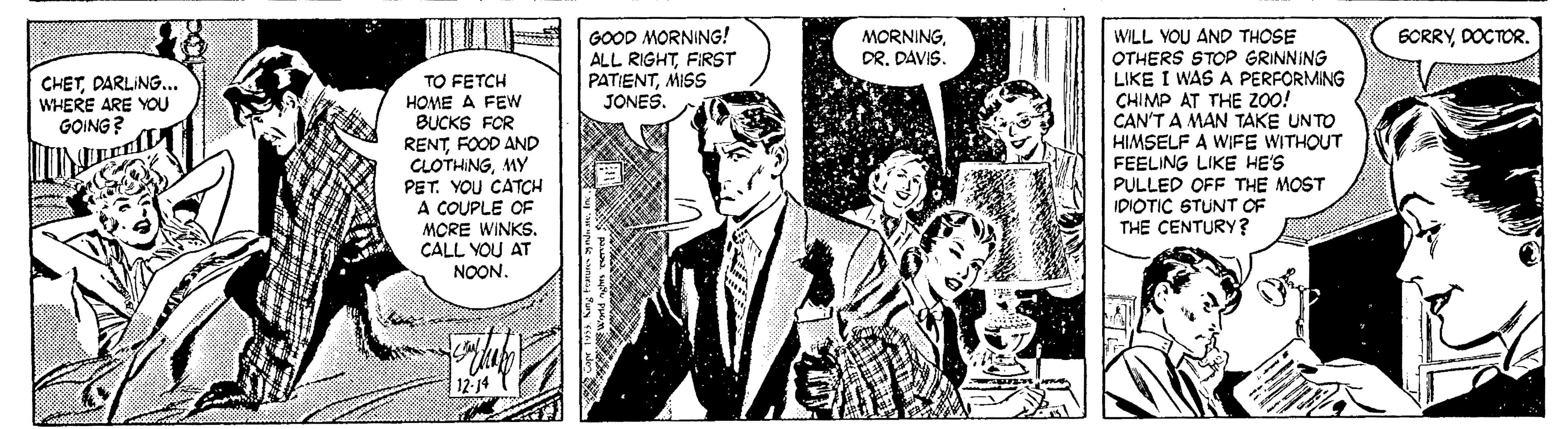 Tie OCR: GOOD MORNING! ALL RIGHTFIRST PATIENTMISS JONES. MORNINGDR. DAVIS 6CRRYDOCTOR. TO FETCH HOME A FEW BUCKS FOR RENTFOOD AND CLOTHINGMY PET. YOU CATCH A COUPLE OF MCRE WINKS. CALL YOU AT NOON. WILL VOU AND THOSE OTHERS STOP GRINNING LIKE I WAS A PERFORMING CHIMP AT THE Z00! CAN'T A MAN TAKE UNTO HIMSELF A WIFE WITHOUT FEELING LIKE HE'S PULLED OFF THE MOST IDIOTIC STUNT OF THE CENTURY? CHETDARLING... WHERE ARE YOU GOING ? GOOD MORNING! ALL RIGHTFIRST PATIENTMISS JONES. MORNINGDR. DAVIS 6CRRYDOCTOR. TO FETCH HOME A FEW BUCKS FOR RENTFOOD AND CLOTHINGMY PET. YOU CATCH A COUPLE OF MCRE WINKS. CALL YOU AT NOON. WILL VOU AND THOSE OTHERS STOP GRINNING LIKE I WAS A PERFORMING CHIMP AT THE Z00! CAN'T A MAN TAKE UNTO HIMSELF A WIFE WITHOUT FEELING LIKE HE'S PULLED OFF THE MOST IDIOTIC STUNT OF THE CENTURY? CHETDARLING... WHERE ARE YOU GOING ?