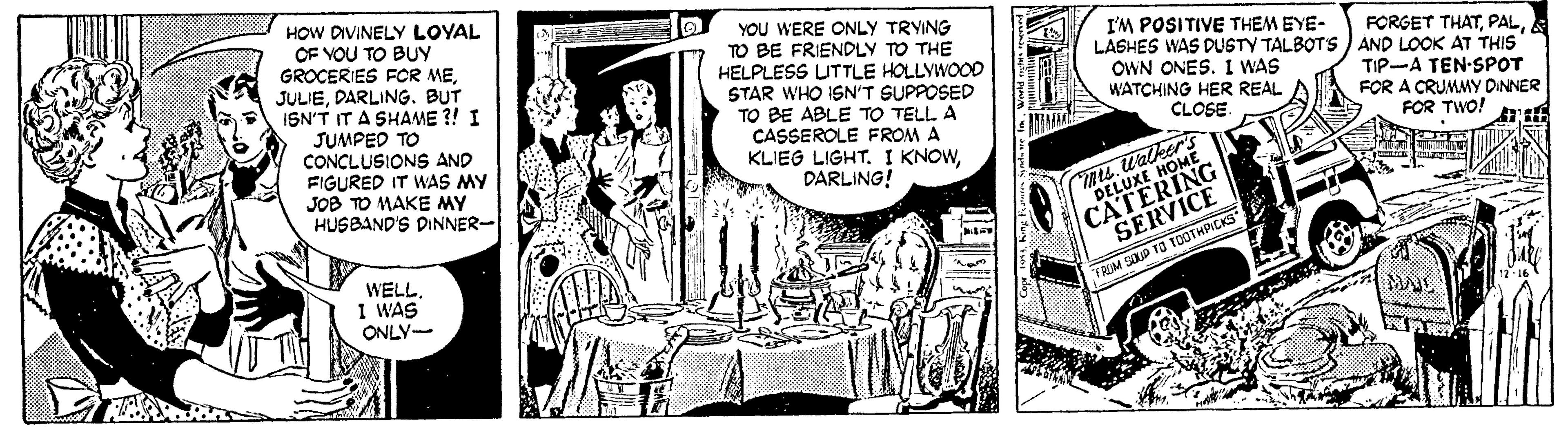 Sharing OCR: HOW DIVINELY LOYAL OF VOU TO BUY GROCERIES FOR MEDARLING. BUT ISN'T IT A SHAME ?! I YOU WERE ONLY TRYING TO BE FRIENDLY TO THE HELPLESS UTTLE HOLLYWOO0 STAR WHO ISN'T SUPPOSED TO BE ABLE TO TELL A CASSEROLE FROM A KLIEG LIGHT. I KNOWDARLING! I'M POSITIVE THEM EYE- LASHES WAS DUSTY TALBOTS ) AND LOOK AT THIS OWN ONES. 1 WAS WATCHING HER REAL CLOSE. FORGET THATTIP-A TEN-SPOT FOR A CRUMMY DINNER FOR TWO! JUMPED TO CONCLUSIONS AND FIGURED IT WAS MY JOB TO MAKE MY HUSBAND'S DINNER- ms. Walker's DELUXE HOME CATERING SERVICE WELL I WAS ONLY- TRIM SOUP TO TOOTHPICKS 12 16 HOW DIVINELY LOYAL OF VOU TO BUY GROCERIES FOR MEDARLING. BUT ISN'T IT A SHAME ?! I YOU WERE ONLY TRYING TO BE FRIENDLY TO THE HELPLESS UTTLE HOLLYWOO0 STAR WHO ISN'T SUPPOSED TO BE ABLE TO TELL A CASSEROLE FROM A KLIEG LIGHT. I KNOWDARLING! I'M POSITIVE THEM EYE- LASHES WAS DUSTY TALBOTS ) AND LOOK AT THIS OWN ONES. 1 WAS WATCHING HER REAL CLOSE. FORGET THATTIP-A TEN-SPOT FOR A CRUMMY DINNER FOR TWO! JUMPED TO CONCLUSIONS AND FIGURED IT WAS MY JOB TO MAKE MY HUSBAND'S DINNER- ms. Walker's DELUXE HOME CATERING SERVICE WELL I WAS ONLY- TRIM SOUP TO TOOTHPICKS 12 16
