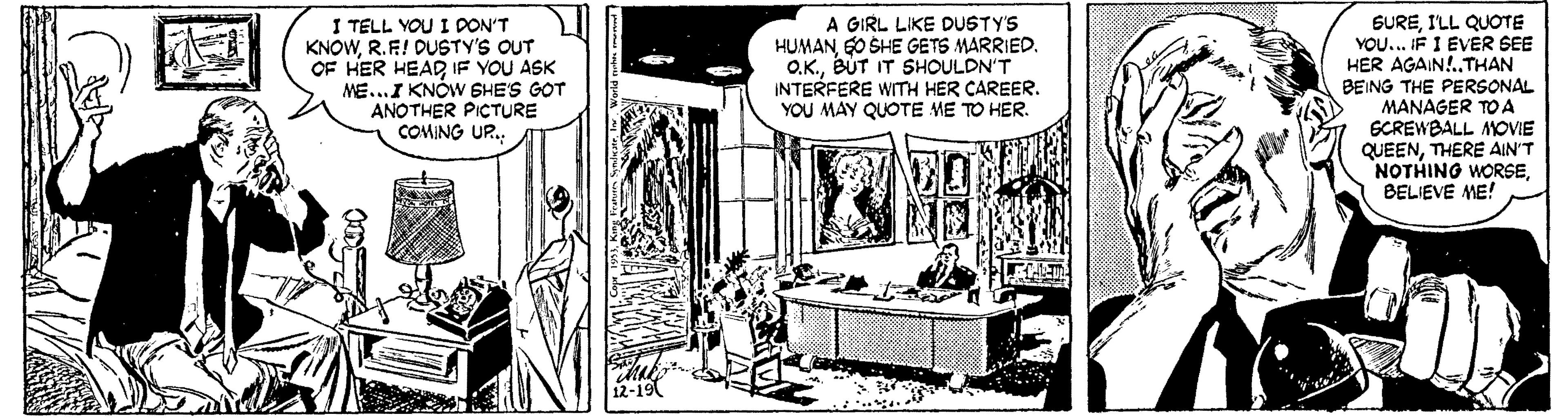 Comic book OCR: I TELL YOU I DON'T KNOWR.F! DUSTY'S OUT OF HER HEAD IF YOU ASK ME...I KNÓW SHE'S GOT ANOTHER PICTURE COMING UR. A GIRL LIKE DUSTY'S HUMANG0 SHE GETS MARRIED. O.K.BUT IT SHOULDN'T INTERFERE WITH HER CAREER. YOU MAY QUOTE ME TO HER. SUREI'LL QUOTE YOU... IF I EVER SEE HER AGAIN!. THAN BEING THE PERSONAL MANAGER TO A ECREWBALL MOVIE QUEENTHERE AIN'T NOTHING WORSEBELIEVE ME! 12-19 I TELL YOU I DON'T KNOWR.F! DUSTY'S OUT OF HER HEAD IF YOU ASK ME...I KNÓW SHE'S GOT ANOTHER PICTURE COMING UR. A GIRL LIKE DUSTY'S HUMANG0 SHE GETS MARRIED. O.K.BUT IT SHOULDN'T INTERFERE WITH HER CAREER. YOU MAY QUOTE ME TO HER. SUREI'LL QUOTE YOU... IF I EVER SEE HER AGAIN!. THAN BEING THE PERSONAL MANAGER TO A ECREWBALL MOVIE QUEENTHERE AIN'T NOTHING WORSEBELIEVE ME! 12-19
