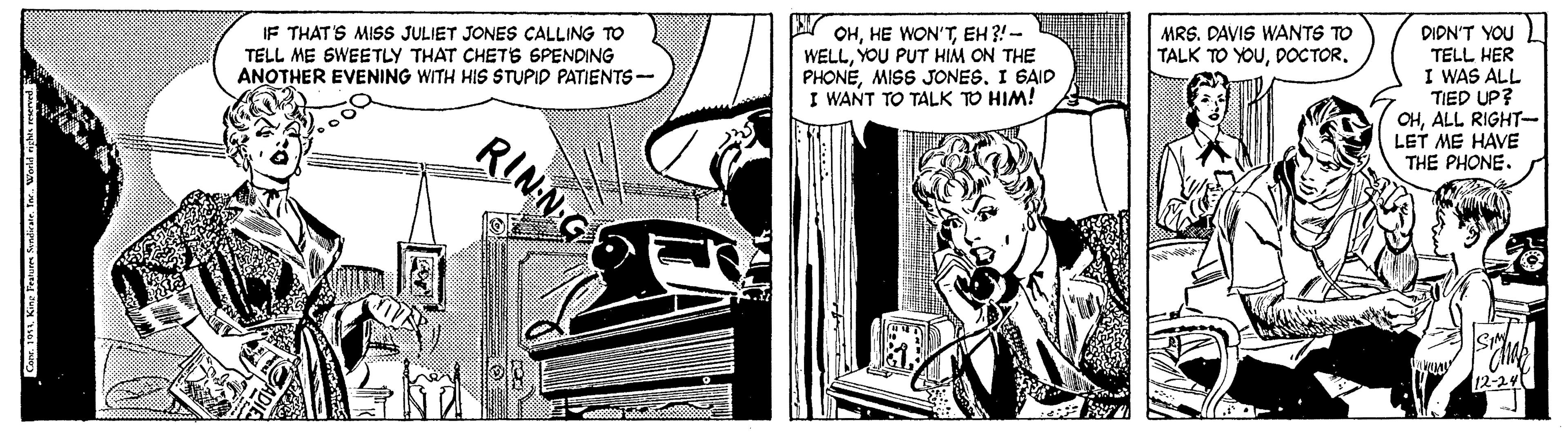 Parallel OCR: DIDN'T YOU TELL HER I WAS ALL TIED UP? OHALL RIGHT- LET ME HAVE THE PHONE. MRS. DAVIS WANTS TO TALK TO YOUDOCTOR. IF THAT'S MISS JULIET JONES CALLING TO TELL ME SWEETLY THAT CHETS SPENDING ANOTHER EVENING WITH HIS STUPID PATIENTS- OHEH ?!- WELLYOU PUT HIM ON THE PHONEI GAID I WANT TO TALK TO HIM! RINN G Conr. 1911King bau andirate. te- DIDN'T YOU TELL HER I WAS ALL TIED UP? OHALL RIGHT- LET ME HAVE THE PHONE. MRS. DAVIS WANTS TO TALK TO YOUDOCTOR. IF THAT'S MISS JULIET JONES CALLING TO TELL ME SWEETLY THAT CHETS SPENDING ANOTHER EVENING WITH HIS STUPID PATIENTS- OHHE WON'TEH ?!- WELLYOU PUT HIM ON THE PHONEMISS JONESI GAID I WANT TO TALK TO HIM! RINN G Conr. 1911King bau andirate. te-