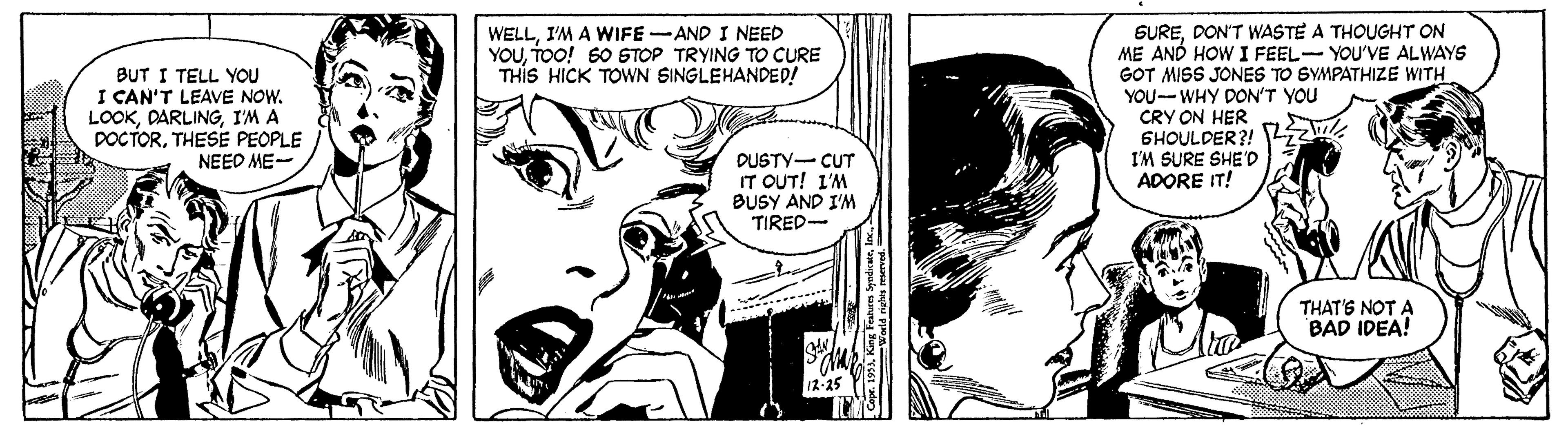Font OCR: SUREDON'T WASTE A THOUGHT ON ME AND HOW I FEEL- YOU'VE ALWAYS GOT MISS JONES TO SYMPATHIZE WITH YOU--WHY DON'T YOU CRY ON HER 6HOULDER?! I'M SURE SHE'D ADORE IT! WELLI'M A WIFE-AND I NEED YOUTOO! 60 STOP TRYING TO CURE THIS HICK TOWN SINGLEHANDED! BUT I TELL YOU I CAN'T LEAVE NOW. LOOKI'M A DOCTORTHESE PEOPLE NEED ME- DUSTY- CUT IT OUT! I'M BUSY AND I'M TIRED- THAT'S NOT A BAD IDEA! SUREDON'T WASTE A THOUGHT ON ME AND HOW I FEEL- YOU'VE ALWAYS GOT MISS JONES TO SYMPATHIZE WITH YOU--WHY DON'T YOU CRY ON HER 6HOULDER?! I'M SURE SHE'D ADORE IT! WELLI'M A WIFE-AND I NEED YOUTOO! 60 STOP TRYING TO CURE THIS HICK TOWN SINGLEHANDED! BUT I TELL YOU I CAN'T LEAVE NOW. LOOKI'M A DOCTORTHESE PEOPLE NEED ME- DUSTY- CUT IT OUT! I'M BUSY AND I'M TIRED- THAT'S NOT A BAD IDEA!