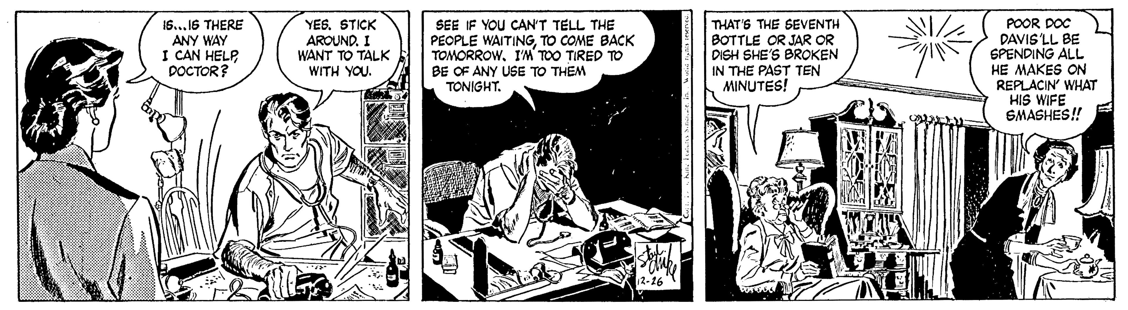 Fiction OCR: 15...16 THERE ANY WAY I CAN HELP DOCTOR? YESSTICK AROUND. I WANT TO TALK WITH YOU. SEE IF YOU CAN'T TELL THE PEOPLE WAITINGTO COME BACK TOMORROWI'M TOO TIRED TO BE OF ANY USE TO THEM TONIGHT. THAT'S THE SEVENTH BOTTLE OR JAR OR DISH SHE'S BROKEN IN THE PAST TEN MINUTES! POOR DOC PAVIS'LL BE SPENDING ALL HE MAKES ON REPLACIN' WHAT HIS WIFE SMASHES!! 15...16 THERE ANY WAY I CAN HELP DOCTOR? YESSTICK AROUND. I WANT TO TALK WITH YOU. SEE IF YOU CAN'T TELL THE PEOPLE WAITINGTO COME BACK TOMORROWI'M TOO TIRED TO BE OF ANY USE TO THEM TONIGHT. THAT'S THE SEVENTH BOTTLE OR JAR OR DISH SHE'S BROKEN IN THE PAST TEN MINUTES! POOR DOC PAVIS'LL BE SPENDING ALL HE MAKES ON REPLACIN' WHAT HIS WIFE SMASHES!!