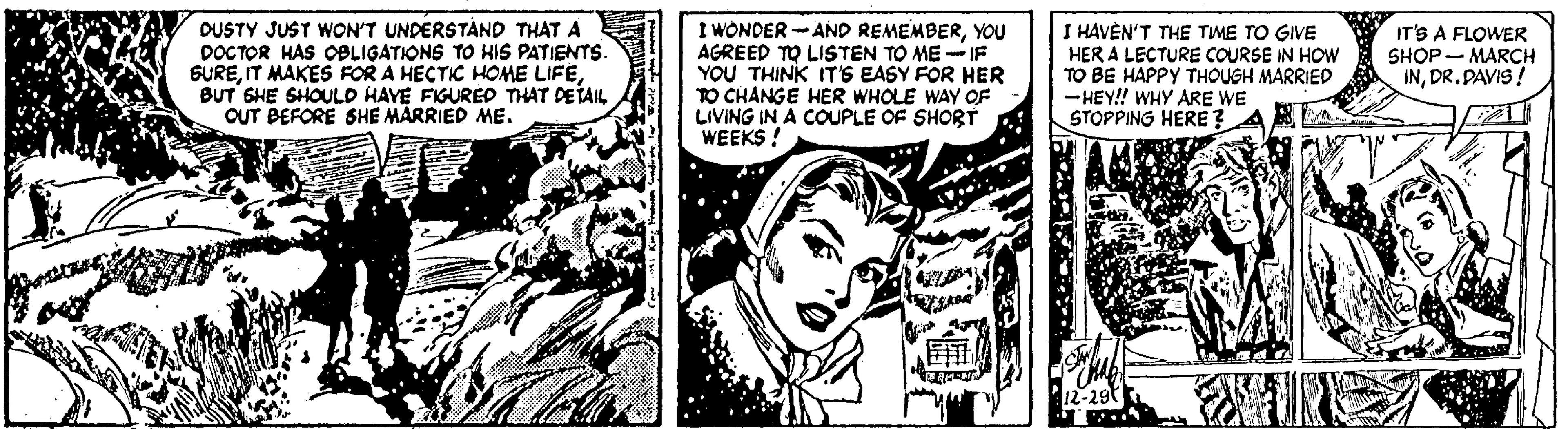Monochrome OCR: DUSTY JUST WON'T UNDERSTÁND THAT A DOCTOR HAS OBLIGATIONS TO HIS PATIENTS. GUREBUT SHE SHOULD HAVE FIGURED THAT DETAIL OUT BEFORE SHE MARRIED ME. I WONDER -AND REMEMBERYOU AGREED TO LISTEN TO ME -IF YOU THINK IT'S EASY FOR HER TO CHANGE HER WHOLE WAY OF LIVING IN A COUPLE OF SHORT WEEKS ! I HAVÈN'T THE TIME TO GIVE HER A LECTURE COURSE IN HOW TO BE HAPPY THOUSH MARRIED -HEY! WHY ARE WE STOPPING HERE ? A IT'S A FLOWER SHOP - MARCH INDR.DAVIS! DUSTY JUST WON'T UNDERSTÁND THAT A DOCTOR HAS OBLIGATIONS TO HIS PATIENTS. GUREIT MAKES FOR A HECTIC HOME LIFEBUT SHE SHOULD HAVE FIGURED THAT DETAIL OUT BEFORE SHE MARRIED ME. I WONDER -AND REMEMBERYOU AGREED TO LISTEN TO ME -IF YOU THINK IT'S EASY FOR HER TO CHANGE HER WHOLE WAY OF LIVING IN A COUPLE OF SHORT WEEKS ! I HAVÈN'T THE TIME TO GIVE HER A LECTURE COURSE IN HOW TO BE HAPPY THOUSH MARRIED -HEY! WHY ARE WE STOPPING HERE ? A IT'S A FLOWER SHOP - MARCH IN