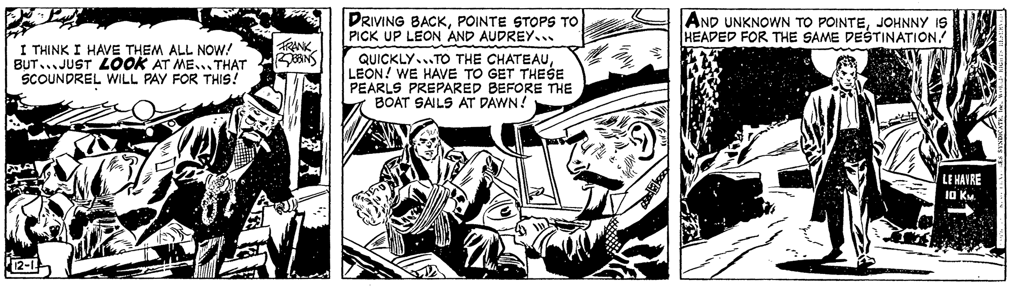Comics OCR: DRIVING BACKPOINTE STOPS TO PICK UP LEON AND AUDREY.. AND UNKNOWN TO POINTEJOHNNY IS HEADED FOR THE SAME DESTINATION! FRANK I THINK I HAVE THEM ALL NOW! BUT... JUST LOOK AT ME... THAT SCOUNDREL WILL PAY FOR THIS! QUICKLY...TO THE CHATEAULEON! WE HAVE TO GET THESE PEARLS PREPARED BEFORE THE BOAT SAILS AT DAWN! LE HAVRE 10 KM. 12-1 DRIVING BACKPOINTE STOPS TO PICK UP LEON AND AUDREY.. AND UNKNOWN TO POINTEJOHNNY IS HEADED FOR THE SAME DESTINATION! FRANK I THINK I HAVE THEM ALL NOW! BUT... JUST LOOK AT ME... THAT SCOUNDREL WILL PAY FOR THIS! QUICKLY...TO THE CHATEAULEON! WE HAVE TO GET THESE PEARLS PREPARED BEFORE THE BOAT SAILS AT DAWN! LE HAVRE 10 KM. 12-1