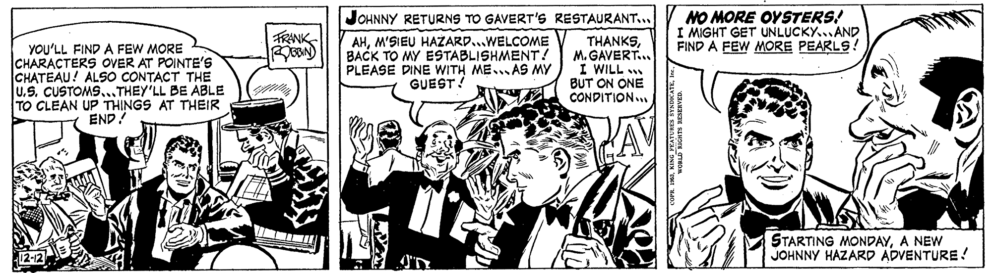 Illustration OCR: JOHNNY RETURNS TO GAVERT'S RESTAURANT... NO MORE OYSTERS! I MIGHT GET UNLUCKY.. AND FIND A FEW MORE PEARLS! TRANK YOU'LL FIND A FEW MORE CHARACTERS OVER AT POINTE'S CHATEAU! ALSO CONTACT THE U.S. CUSTOMS..THEY'LL BE ABLE TO CLEAN UP THINGS AT THEIR END! AHM'SIEU HAZARD...WELCOME BACK TO MY ESTABLISHMENT! PLEASE DINE WITH ME..AS MY GUEST! THANKSM. GAVERT.. I WILL BUT ON ONE CONDITION.. ? STARTING MONDAYA NEW JOHNNY HAZARD ADVENTURE! JOHNNY RETURNS TO GAVERT'S RESTAURANT... NO MORE OYSTERS! I MIGHT GET UNLUCKY.. AND FIND A FEW MORE PEARLS! TRANK YOU'LL FIND A FEW MORE CHARACTERS OVER AT POINTE'S CHATEAU! ALSO CONTACT THE U.S. CUSTOMS..THEY'LL BE ABLE TO CLEAN UP THINGS AT THEIR END! AHM'SIEU HAZARD...WELCOME BACK TO MY ESTABLISHMENT! PLEASE DINE WITH ME..AS MY GUEST! THANKSM. GAVERT.. I WILL BUT ON ONE CONDITION.. ? STARTING MONDAYA NEW JOHNNY HAZARD ADVENTURE!