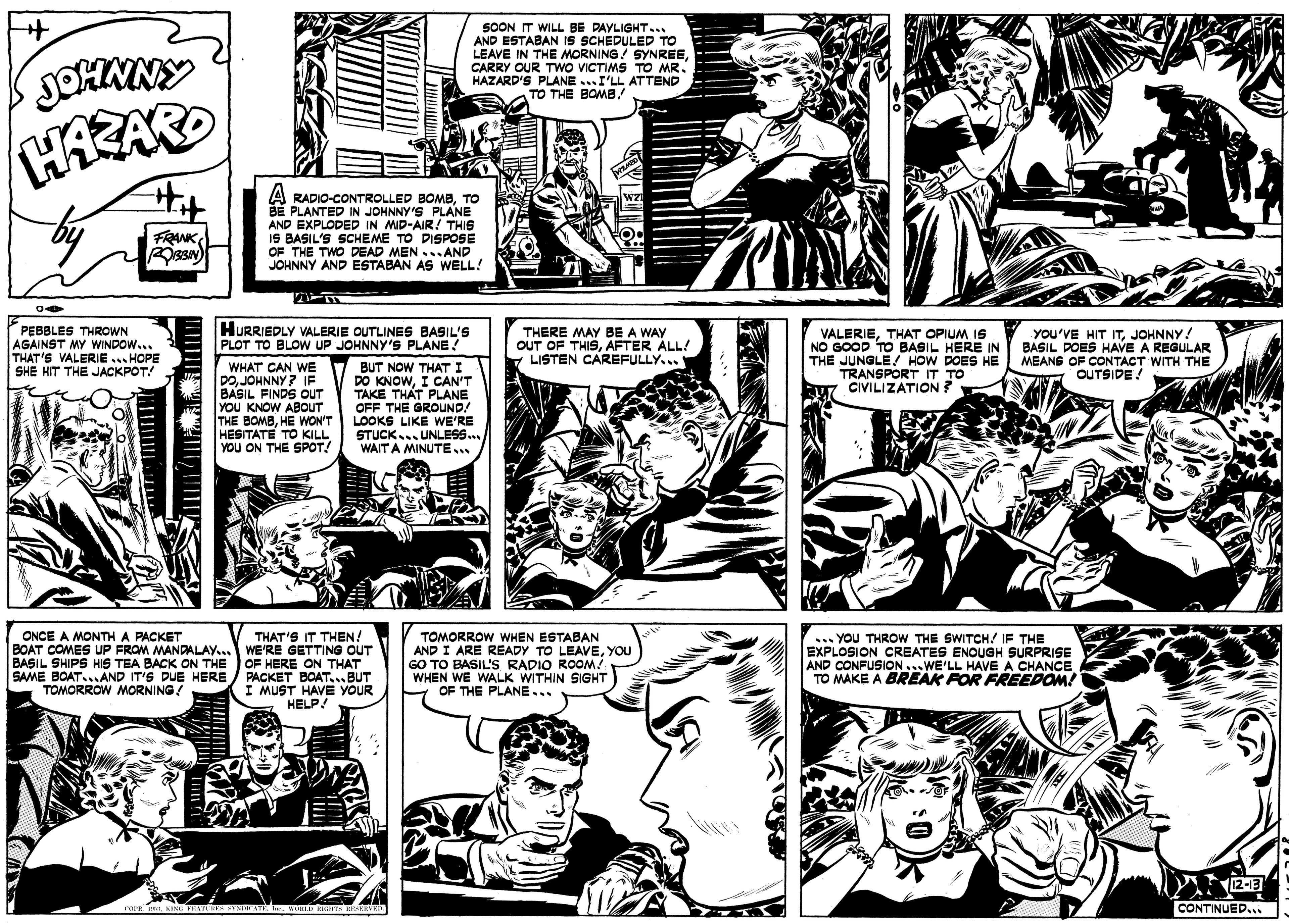 Art OCR: JOHNNY SOON IT WILL BE PAYLIGHT... AND ESTABAN IS SCHEDULED TO LEAVE IN THE MORNING! SYNREECARRY OUR TWO VICTIMS TO MR. HAZARD'S PLANE ..I'LL ATTEND TO THE BOMB/ A RADIO-CONTROLLED BOMBTO BÉ PLANTED IN JOHNNY'S _PLANE AND EXPLODED IN MID-AIR! THIS IS BASIL'S SCHEME TO DISPOSE OF THE TWO DEAD MEN ...AND JOHNNY AND ESTABAN AS WELL! FRANKPEBBLES THROWN AGAINST MY WINDOW... THAT'S VALERIE ... HOPE SHE HIT THE JACKPOT! HURRIEDLY VALERIE OUTLINES BASIL'S PLOT TO BLOW UP JOHNNY'S PLANE! THERE MAY BE A WAY OUT OF THISAFTER ÁLL! LISTEN CAREFULLY... VALERIETHAT OPIUM IS NO GOOD TO BASIL HERE IN THE JUNGLE! HOW DOES HE TRANSPORT IT TO CIVILIZATION? you'VE HIT ITJOHNNY! BASIL DOES HAVE A REGULAR MEANS OF CONTACT WITH THE OUTSIDE! WHAT CAN WE 7 BUT NOW THAT I POJOHNNY? IF BASIL FINDS OUT YOU KNOW ABOUT THE BOMBHE WON'T HESITATE TO KILL YOU ON THE SPOT! DO KNOWI CAN'T TAKE THAT PLANE OFF THE GROUND! LOOKS LIKE WE'RE STUCK. UNLESS.. WAIT A MINUTE. ONCE A MONTH A PACKET THAT'S IT THEN! TOMORROW WHEN ESTABAN AND I ARE READY TO LEAVEYOU GO TO BASIL'S RADIO ROOM! WHEN WE WALK WITHIN SIGHT OF THE PLANE... ... YOU THROW THE SWITCH! IF THE EXPLOSION CREATES ENOUGH SURPRISE AND CONFUSION...WE'LL HAVEA CHANCE TO MAKE A BREAK FOR FREEDOM! BOAT COMES UP FROM MANDALAY... WE'RE GETTING OUT BASIL SHIPS HIS TEA BACK ON THE SAME BOAT.. AND IT'S DUE HERE TOMORROW MORNING! OF HERE ON THAT PACKET BOAT...BUT I MUST HAVE YOUR HELP! (2-13 CONTINUED... JOHNNY SOON IT WILL BE PAYLIGHT... AND ESTABAN IS SCHEDULED TO LEAVE IN THE MORNING! SYNREECARRY OUR TWO VICTIMS TO MR. HAZARD'S PLANE ..I'LL ATTEND TO THE BOMB/ A RADIO-CONTROLLED BOMBTO BÉ PLANTED IN JOHNNY'S _PLANE AND EXPLODED IN MID-AIR! THIS IS BASIL'S SCHEME TO DISPOSE OF THE TWO DEAD MEN ...AND JOHNNY AND ESTABAN AS WELL! FRANKPEBBLES THROWN AGAINST MY WINDOW... THAT'S VALERIE ... HOPE SHE HIT THE JACKPOT! HURRIEDLY VALERIE OUTLINES BASIL'S PLOT TO BLOW UP JOHNNY'S PLANE! THERE MAY BE A WAY OUT OF THISAFTER ÁLL! LISTEN CAREFULLY... VALERIETHAT OPIUM IS NO GOOD TO BASIL HERE IN THE JUNGLE! HOW DOES HE TRANSPORT IT TO CIVILIZATION? you'VE HIT ITJOHNNY! BASIL DOES HAVE A REGULAR MEANS OF CONTACT WITH THE OUTSIDE! WHAT CAN WE 7 BUT NOW THAT I POJOHNNY? IF BASIL FINDS OUT YOU KNOW ABOUT THE BOMBHE WON'T HESITATE TO KILL YOU ON THE SPOT! DO KNOWI CAN'T TAKE THAT PLANE OFF THE GROUND! LOOKS LIKE WE'RE STUCK. UNLESS.. WAIT A MINUTE. ONCE A MONTH A PACKET THAT'S IT THEN! TOMORROW WHEN ESTABAN AND I ARE READY TO LEAVEYOU GO TO BASIL'S RADIO ROOM! WHEN WE WALK WITHIN SIGHT OF THE PLANE... ... YOU THROW THE SWITCH! IF THE EXPLOSION CREATES ENOUGH SURPRISE AND CONFUSION...WE'LL HAVEA CHANCE TO MAKE A BREAK FOR FREEDOM! BOAT COMES UP FROM MANDALAY... WE'RE GETTING OUT BASIL SHIPS HIS TEA BACK ON THE SAME BOAT.. AND IT'S DUE HERE TOMORROW MORNING! OF HERE ON THAT PACKET BOAT...BUT I MUST HAVE YOUR HELP! (2-13 CONTINUED...