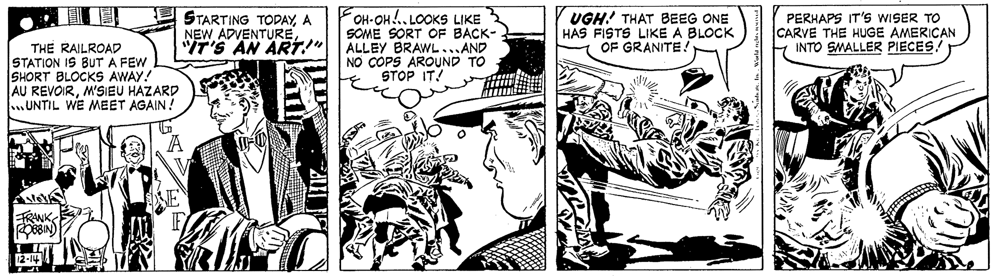 People OCR: THE RAILROAD STATION IS BUT A FEW SHORT BLOCKS AWAY! AU REVOIRM'SIEU HAZARD .UNTIL WE MEET AGAIN ! STARTING TODAYA NEW ADVENTURE"IT'S AN ART!" OH-OH .. LOOKS LIKE SOME SORT OF BACK- ALLEY BRAWL ...AND NO COPS AROUND TO STOP IT! UGH! THAT BEEG ONE HAS FISTS LIKE A BLOCK OF GRANITE! PERHAPS IT'S WISER TO CARVE THE HUGE AMERICAN INTO SMALLER PIECES. FRANK THE RAILROAD STATION IS BUT A FEW SHORT BLOCKS AWAY! AU REVOIRM'SIEU HAZARD .UNTIL WE MEET AGAIN ! STARTING TODAYA NEW ADVENTURE"IT'S AN ART!" OH-OH .. LOOKS LIKE SOME SORT OF BACK- ALLEY BRAWL ...AND NO COPS AROUND TO STOP IT! UGH! THAT BEEG ONE HAS FISTS LIKE A BLOCK OF GRANITE! PERHAPS IT'S WISER TO CARVE THE HUGE AMERICAN INTO SMALLER PIECES. FRANK