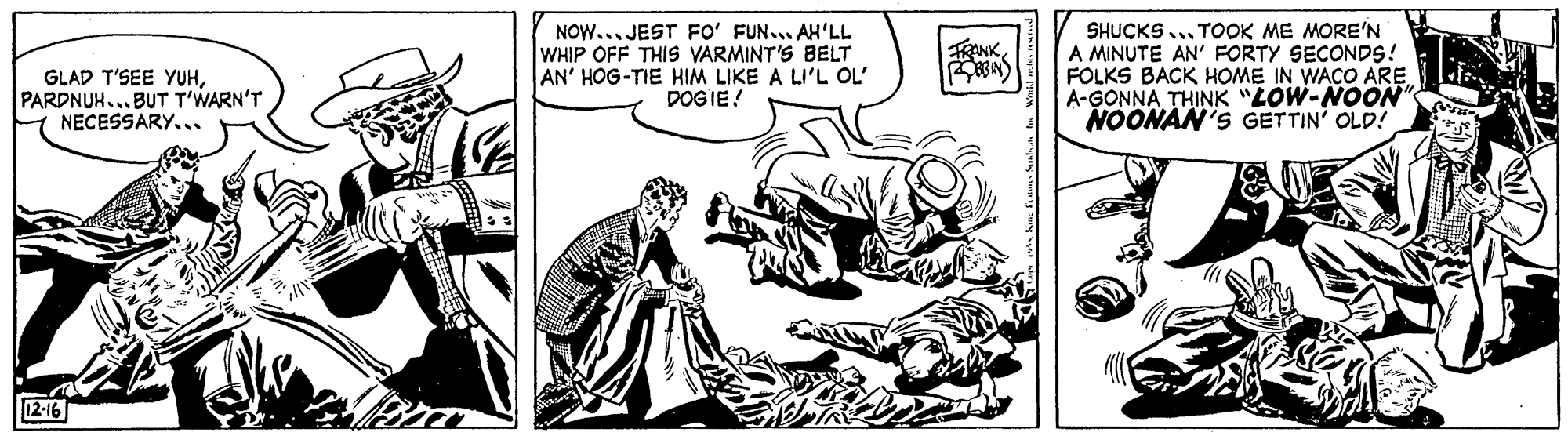 Illustration OCR: NOW... JEST Fo' FUN... AH'LL WHIP OFF THIS VARMINT'S BELT AN' HOG-TIE HIM LIKE A LI'L OL' DOG IE! SHUCKS ... TOOK ME MORE'N A MINUTE AN' FORTY SECONDS! FOLKS BACK HOME IN WACO ARE A-GONNA THINK "LOW-NOON NOONAN'S GETTIN' OLD! TRANKPARDNUH... BUT T'WARN'T NECESSARY... 12-16 NOW... JEST Fo' FUN... AH'LL WHIP OFF THIS VARMINT'S BELT AN' HOG-TIE HIM LIKE A LI'L OL' DOG IE! SHUCKS ... TOOK ME MORE'N A MINUTE AN' FORTY SECONDS! FOLKS BACK HOME IN WACO ARE A-GONNA THINK "LOW-NOON NOONAN'S GETTIN' OLD! TRANKGLAD T'SEE YUHPARDNUH... BUT T'WARN'T NECESSARY... 12-16