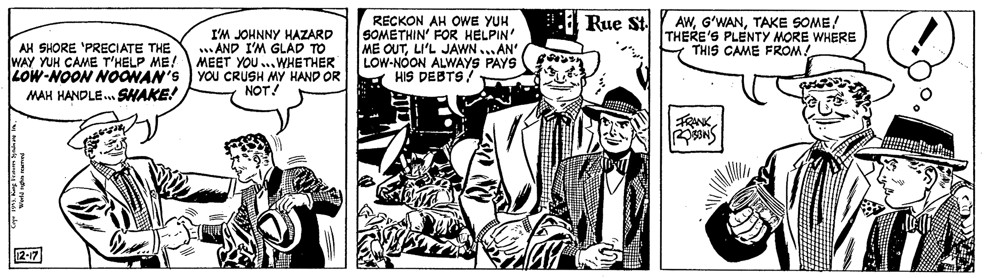 Art OCR: Rue St. AH SHORE 'PRECIATE THE WAY YUH CAME T'HELP ME! LOW-NOON NOONAN'S YOU CRUSH MY HAND OR MAH HANDLE..SHAKE! I'M JOHNNY HAZARD AND I'M GLAD TO MEET YOU ..WHETHER RECKON AH OWE YUH SOMETHIN' FOR HELPIN' ME OUTLI'L JAWN ... AN' LOW-NOON ALWAYS PAYS HIS DEBTS! AWTAKE SOME! THERE'S PLENTY MORE WHERE THIS CAME FROM! NOT! FRANK12-17 Rue St. AH SHORE 'PRECIATE THE WAY YUH CAME T'HELP ME! LOW-NOON NOONAN'S YOU CRUSH MY HAND OR MAH HANDLE..SHAKE! I'M JOHNNY HAZARD AND I'M GLAD TO MEET YOU ..WHETHER RECKON AH OWE YUH SOMETHIN' FOR HELPIN' ME OUTLI'L JAWN ... AN' LOW-NOON ALWAYS PAYS HIS DEBTS! AWTAKE SOME! THERE'S PLENTY MORE WHERE THIS CAME FROM! NOT! FRANK