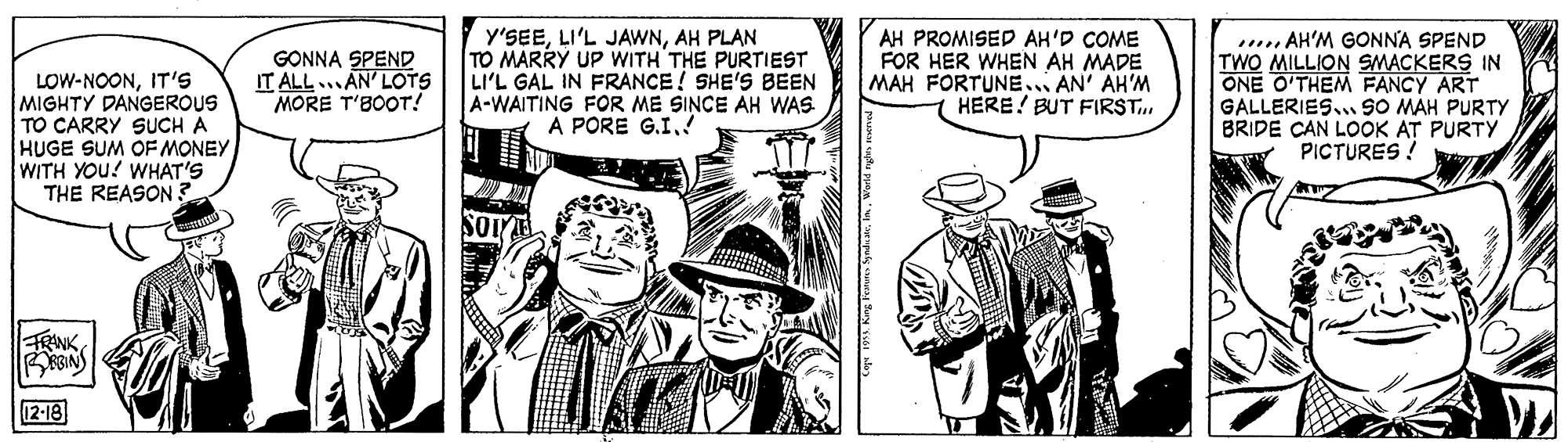 Costume hat OCR: y'SEEAH PLAN TO MARRY UP WITH THE PURTIEST LI'L GAL IN FRANCE! SHE'S BEEN A-WAITING FOR ME SINCE AH WAS A PORE G.I.! AH PROMISED AH'D COME FOR HER WHEN AH MADE MAH FORTUNE.. AN' AH'M HERE! BUT FIRST. . AH'M GONNA SPEND TWO MILLION SMACKERS IN ONE O'THEM FANCY ART GALLERIES... SO MAH PURTY BRIDE CAN LOOK AT PURTY PICTURES ! GONNA SPEND IT ALL... AN' LOTS MORE T'BOOT! LOW-NOONIT'S MIGHTY DANGEROUS TO CARRY SUCH A HUGE SUM OF MONEY WITH YOU! WHAT'S THE REASON. FRANK 12-18 y'SEELI'L JAWNAH PLAN TO MARRY UP WITH THE PURTIEST LI'L GAL IN FRANCE! SHE'S BEEN A-WAITING FOR ME SINCE AH WAS A PORE G.I.! AH PROMISED AH'D COME FOR HER WHEN AH MADE MAH FORTUNE.. AN' AH'M HERE! BUT FIRST. . AH'M GONNA SPEND TWO MILLION SMACKERS IN ONE O'THEM FANCY ART GALLERIES... SO MAH PURTY BRIDE CAN LOOK AT PURTY PICTURES ! GONNA SPEND IT ALL... AN' LOTS MORE T'BOOT! LOW-NOONIT'S MIGHTY DANGEROUS TO CARRY SUCH A HUGE SUM OF MONEY WITH YOU! WHAT'S THE REASON. FRANK 12-18