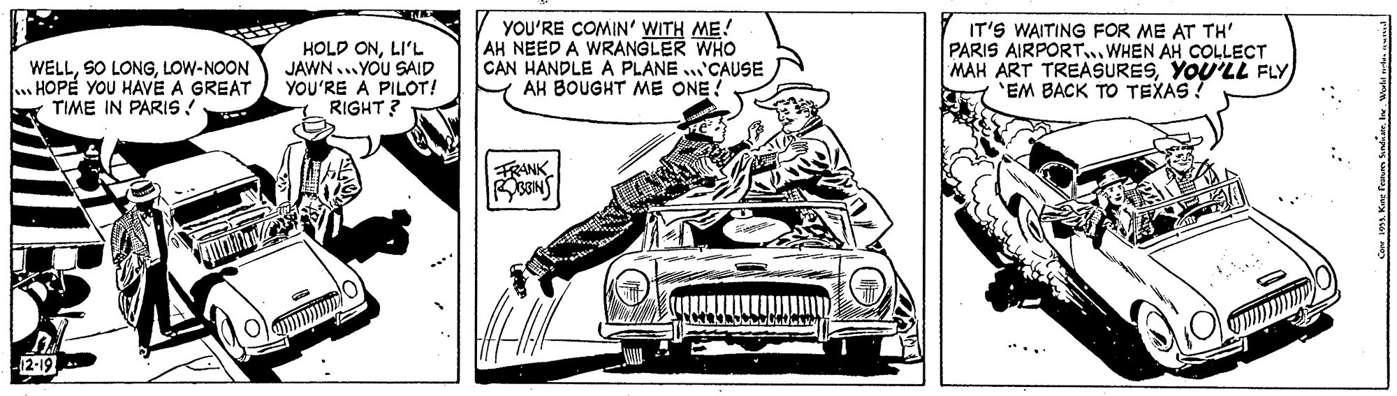 Automotive design OCR: WELLLOW-NOON . HOPE YOU HAVE A GREAT TIME IN PARIS! HOLD ONLI'L JAWN... YOU SAID YOU'RE A PILOT! RIGHT ? YOU'RE COMIN' WITH ME! AH NEED A WRANGLER WHO CAN HANDLE A PLANE 'CAUSE AH BOUGHT ME ONE! IT'S WAITING FOR ME AT TH' PARIS AIRPORT..WHEN AH COLLECT MAH ART TREASURESYOU'LL FLY 'EM BACK TO TEXAS ! FRANK : .: WELLSO LONGLOW-NOON . HOPE YOU HAVE A GREAT TIME IN PARIS! HOLD ONLI'L JAWN... YOU SAID YOU'RE A PILOT! RIGHT ? YOU'RE COMIN' WITH ME! AH NEED A WRANGLER WHO CAN HANDLE A PLANE 'CAUSE AH BOUGHT ME ONE! IT'S WAITING FOR ME AT TH' PARIS AIRPORT..WHEN AH COLLECT MAH ART TREASURESYOU'LL FLY 'EM BACK TO TEXAS ! FRANK : .: