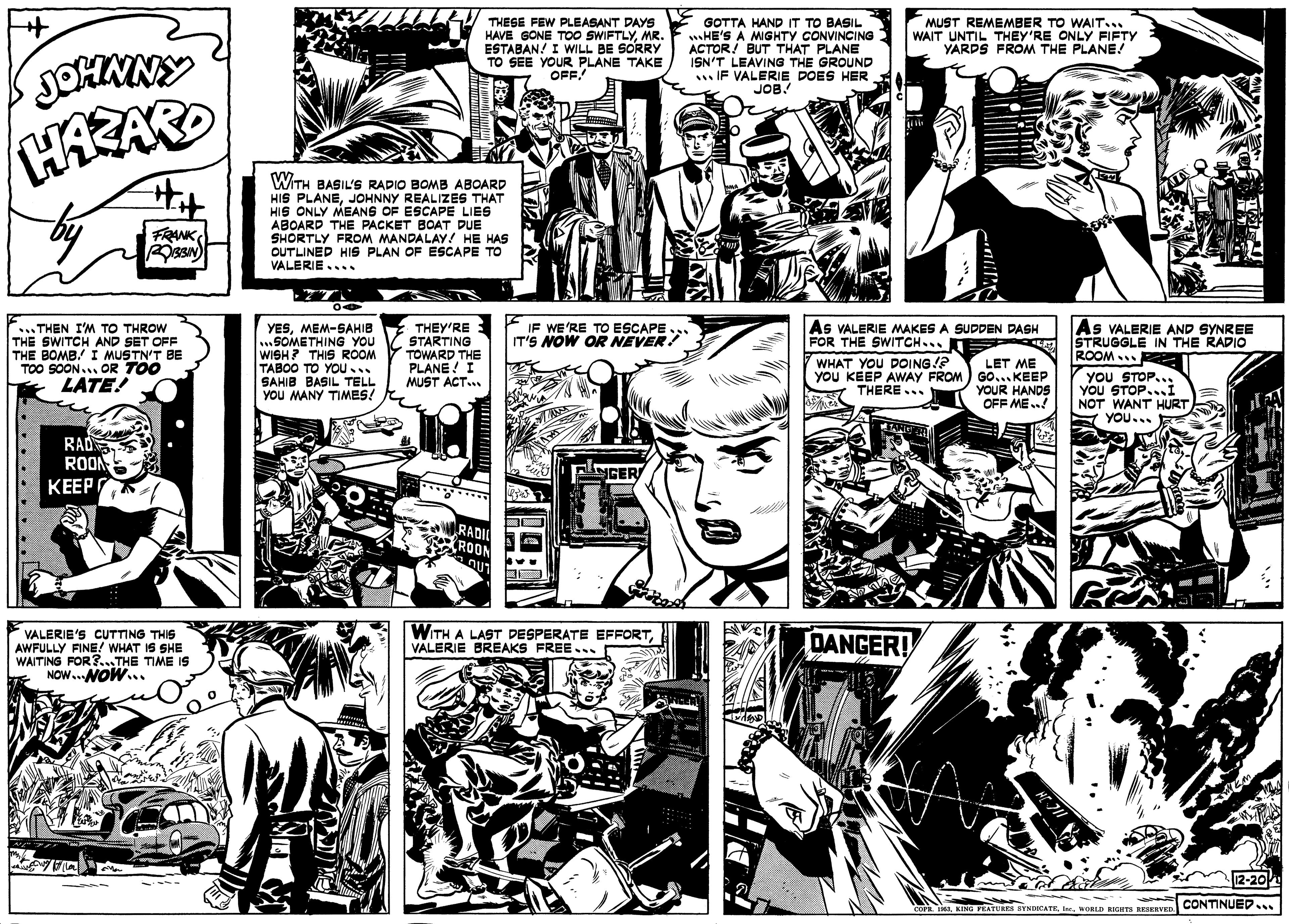 Monochrome OCR: THESE FEW PLEASANT DAYS HAVE GONE TO0 SWIFTLYMR. ESTABAN! I WILL BE SORRY TO SEE YOUR PLANE TAKE OFF! GOTTA HAND IT TO BASIL wHE'S A MGHTY CONVINCING ACTOR! BUT THAT PLANE ISN'T LEAVING THE GROUND .IF VALERIE DOES HER JOB! MUST REMEMBER TO WAIT... WAIT UNTIL THEY'RE ONLY FIFTY YARDS FROM THE PLANE! WITH BASIL'S RADIO BOMB ABOARD HIS PLANEJOHNNY REALIZES THAT HIS ONLY MEANS OF ESCAPE LIES ABOARD THE PACKET BOAT DUE SHORTLY FROM MANDALAY! HE HAS OUTLINED HIS PLAN OF ESCAPE TO VALERIE.. Hit FRANK ..THEN I'M TO THROW THE SWITCH AND SET OFF THE BOMB. I MUSTN'T BE TOO SOON... OR TOO LATE! YESMEM-SAHIB SOMETHING YOU WISH? THIS ROOM TABOO TO YOU . SAHIB BASIL TELL YOu MANY TIMES! IF WE'RE TO ESCAPE IT'S NOW OR NEVER! As VALERIE MAKES A SUDDEN DASH As VALERIE AND SYNREE STRUGGLE IN THE RADIO ROOM THEY'RE STARTING ????MAB?? FOR THE SWITCH... WHAT YOU DOING!? TOWARD THE PLANE ! I MUST ACT. LET ME YOU KEEP AWAY FROM) GO...KEEP YOUR HANDS OFF ME! YOU STOP.. YOu STOP...I NOT WANT HURT N YOU... THERE.. RAD ROO NGER ???? RADI ROOM VALERIE'S CUTTING THIS AWFULLY FINE! WHAT IS SHE WAITING FOR?...THE TIME IS NOW..NOW... WITH A LAST DESPERATE EFFORTVALERIE BREAKS FREE .. DANGER! 12-20P CONTINUED. cork. AWORLD RIGHTS RESERVED THESE FEW PLEASANT DAYS HAVE GONE TO0 SWIFTLYMR. ESTABAN! I WILL BE SORRY TO SEE YOUR PLANE TAKE OFF! GOTTA HAND IT TO BASIL wHE'S A MGHTY CONVINCING ACTOR! BUT THAT PLANE ISN'T LEAVING THE GROUND .IF VALERIE DOES HER JOB! MUST REMEMBER TO WAIT... WAIT UNTIL THEY'RE ONLY FIFTY YARDS FROM THE PLANE! WITH BASIL'S RADIO BOMB ABOARD HIS PLANEJOHNNY REALIZES THAT HIS ONLY MEANS OF ESCAPE LIES ABOARD THE PACKET BOAT DUE SHORTLY FROM MANDALAY! HE HAS OUTLINED HIS PLAN OF ESCAPE TO VALERIE.. Hit FRANK ..THEN I'M TO THROW THE SWITCH AND SET OFF THE BOMB. I MUSTN'T BE TOO SOON... OR TOO LATE! YESMEM-SAHIB SOMETHING YOU WISH? THIS ROOM TABOO TO YOU . SAHIB BASIL TELL YOu MANY TIMES! IF WE'RE TO ESCAPE IT'S NOW OR NEVER! As VALERIE MAKES A SUDDEN DASH As VALERIE AND SYNREE STRUGGLE IN THE RADIO ROOM THEY'RE STARTING ????MAB?? FOR THE SWITCH... WHAT YOU DOING!? TOWARD THE PLANE ! I MUST ACT. LET ME YOU KEEP AWAY FROM) GO...KEEP YOUR HANDS OFF ME! YOU STOP.. YOu STOP...I NOT WANT HURT N YOU... THERE.. RAD ROO NGER ???? RADI ROOM VALERIE'S CUTTING THIS AWFULLY FINE! WHAT IS SHE WAITING FOR?...THE TIME IS NOW..NOW... WITH A LAST DESPERATE EFFORTVALERIE BREAKS FREE .. DANGER! 12-20P CONTINUED. cork. AKING FEATURES SYNDICATE. IcWORLD RIGHTS RESERVED