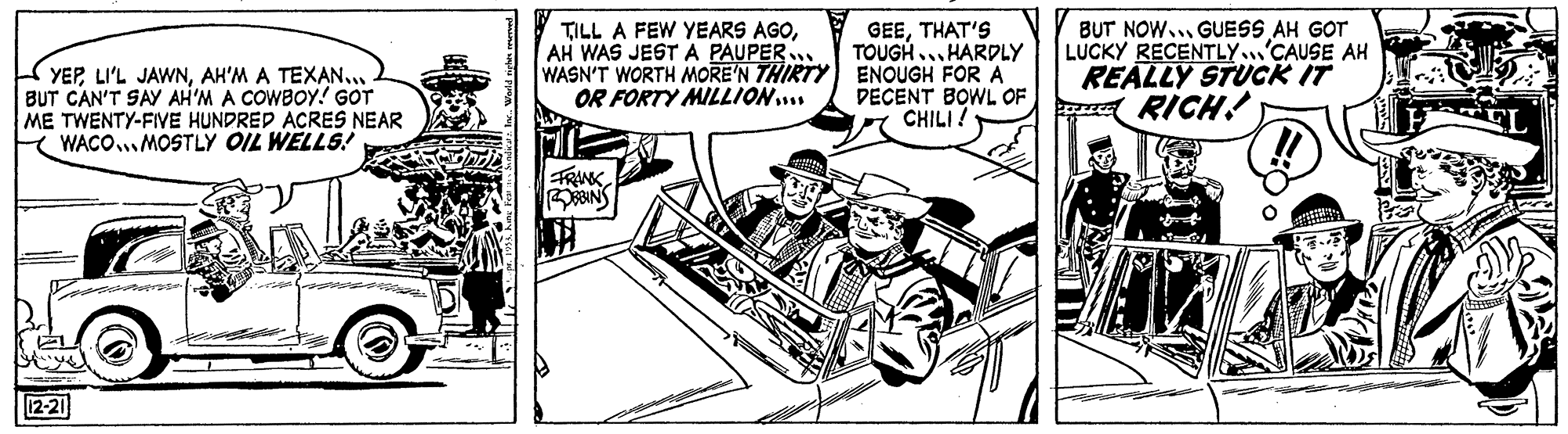 Comic book OCR: GEETHAT'S TOUGH... HARDLY WASN'T WORTH MORE'N THIRTY ENOUGH FOR A DECENT BOWL OF CHILI ! BUT NOW.. GUESS AH GOT LUCKY RECENTLY.'CAUSE AH REALLY STUCK IT a RICH! TILL A FEW YEARS AGOAH WAS JEST A PAUPER. YEPAH'M A TEXAN. BUT CAN'T SAY AH'M A COWBOY! GOT ME TWENTY-FIVE HUNDRED ACRES NEAR K WACO.MOSTLY OIL WELLS! OR FORTY MILLION.. FRINK ?? 12-21 GEETHAT'S TOUGH... HARDLY WASN'T WORTH MORE'N THIRTY ENOUGH FOR A DECENT BOWL OF CHILI ! BUT NOW.. GUESS AH GOT LUCKY RECENTLY.'CAUSE AH REALLY STUCK IT a RICH! TILL A FEW YEARS AGOAH WAS JEST A PAUPER. YEPLI'L JAWNAH'M A TEXAN. BUT CAN'T SAY AH'M A COWBOY! GOT ME TWENTY-FIVE HUNDRED ACRES NEAR K WACO.MOSTLY OIL WELLS! OR FORTY MILLION.. FRINK ? ? 12-21