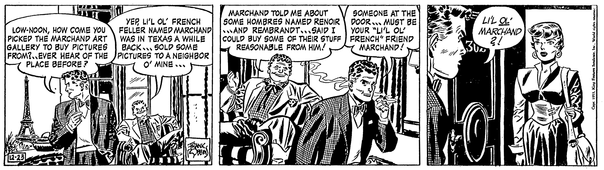 Monochrome OCR: MARCHAND TOLD ME ABOUT SOME HOMBRES NAMED RENOIR SOMEONE AT THE DOOR... MUST BE YOUR "LI'L OL COULD BUY SOME OF THEIR STUFF FRENCH" FRIEND MARCHAND! E LIL OL LOW-NOONHOW COME YOU PICKED THE MARCHAND ART GALLERY TO BUY PICTURES FROM?..EVER HEAR OF THE PICTURES TO A NEIGHBOR PLACE BEFORE ? YEPLI'L OL' FRENCH FELLÈR NAMED MARCHAND AND REMBRANDT...SAID I WAS IN TEXAS A WHILE BACK.. SOLD SOME MARCHAND ?! REASONABLE FROM HIM! O' MINE ... Coe. 199King Punum Sandae. . MARCHAND TOLD ME ABOUT SOME HOMBRES NAMED RENOIR SOMEONE AT THE DOOR... MUST BE YOUR "LI'L OL COULD BUY SOME OF THEIR STUFF FRENCH" FRIEND MARCHAND! E LIL OL LOW-NOONHOW COME YOU PICKED THE MARCHAND ART GALLERY TO BUY PICTURES FROM?..EVER HEAR OF THE PICTURES TO A NEIGHBOR PLACE BEFORE ? YEPLI'L OL' FRENCH FELLÈR NAMED MARCHAND AND REMBRANDT...SAID I WAS IN TEXAS A WHILE BACK.. SOLD SOME MARCHAND ?! REASONABLE FROM HIM! O' MINE ... Coe. 199King Punum Sandae. .