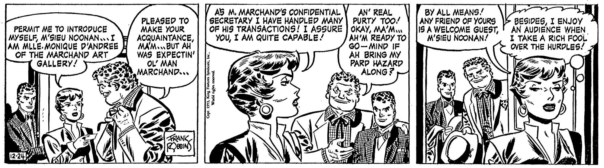 Jaw OCR: A5 M. MARCHAND'S CONFIDENTIAL PLEASED TO MAKE YOUR ACQUAINTANCEMA'M.. BUT AH WAS EXPECTIN' OL' MAN MARCHAND... AN' REAL SECRETARY I HAVE HANDLED MANY PURTY TOO! OF HIS TRANSACTIONS! I ASSURE OKAYMA'M.. AH'M READY TO GO-MIND IF AH BRING MY PARD HAZARD ALONG ? BY ALL MEANS! ANY FRIEND OF YOURS IS A WELCOME GUESTI AN AUDIENCE WHEN M'SIEU NOONAN! BESIDESI ENJOY PERMIT ME TO INTROPUCE MYSELFM'SIEU NOONAN...I AM MLLE. MONIQUE D'ANDREE OF THE MARCHAND ART GALLERY! YOUI AM QUITE CAPABLE! I TAKE A RICH FOOL OVER THE HURDLES! FRANK 12-24 A5 M. MARCHAND'S CONFIDENTIAL PLEASED TO MAKE YOUR ACQUAINTANCEMA'M.. BUT AH WAS EXPECTIN' OL' MAN MARCHAND... AN' REAL SECRETARY I HAVE HANDLED MANY PURTY TOO! OF HIS TRANSACTIONS! I ASSURE OKAYMA'M.. AH'M READY TO GO-MIND IF AH BRING MY PARD HAZARD ALONG ? BY ALL MEANS! ANY FRIEND OF YOURS IS A WELCOME GUESTI AN AUDIENCE WHEN M'SIEU NOONAN! BESIDESI ENJOY PERMIT ME TO INTROPUCE MYSELFM'SIEU NOONAN...I AM MLLE. MONIQUE D'ANDREE OF THE MARCHAND ART GALLERY! YOUI AM QUITE CAPABLE! I TAKE A RICH FOOL OVER THE HURDLES! FRANK 12-24