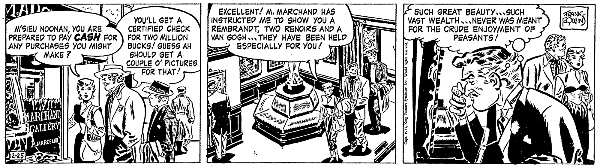 Comic book OCR: LADA ?Ln EXCELLENT! M. MARCHAND HAS INSTRUCTED ME TO SHOW YOU A REMBRANDTTWO RENOIRS AND A VAN GOGH ... THEY HAVE BEEN HELD A ESPECIALLY FOR YOU! SUCH GREAT BEAUTY...SUCH VAST WEALTH...NEVER WAS MEANT FOR THE CRUDE ENJOYMENT OF PEASANTS! ANK YOU'LL GET A CERTIFIED CHECK PREPARED TO PAY CASH FOR FOR TWO MILLION BUCKS! GUESS AH SHOULD GET A. COUPLE O' PICTURES FOR THAT! M'SIEU NOONANYOU ARE ANY PURCHASES YOU MIGHT MAKE ? MARCHANID VINA MARCAN LADA ? Ln EXCELLENT! M. MARCHAND HAS INSTRUCTED ME TO SHOW YOU A REMBRANDTTWO RENOIRS AND A VAN GOGH ... THEY HAVE BEEN HELD A ESPECIALLY FOR YOU! SUCH GREAT BEAUTY...SUCH VAST WEALTH...NEVER WAS MEANT FOR THE CRUDE ENJOYMENT OF PEASANTS! ANK YOU'LL GET A CERTIFIED CHECK PREPARED TO PAY CASH FOR FOR TWO MILLION BUCKS! GUESS AH SHOULD GET A. COUPLE O' PICTURES FOR THAT! M'SIEU NOONANYOU ARE ANY PURCHASES YOU MIGHT MAKE ? MARCHANID VINA MARCAN