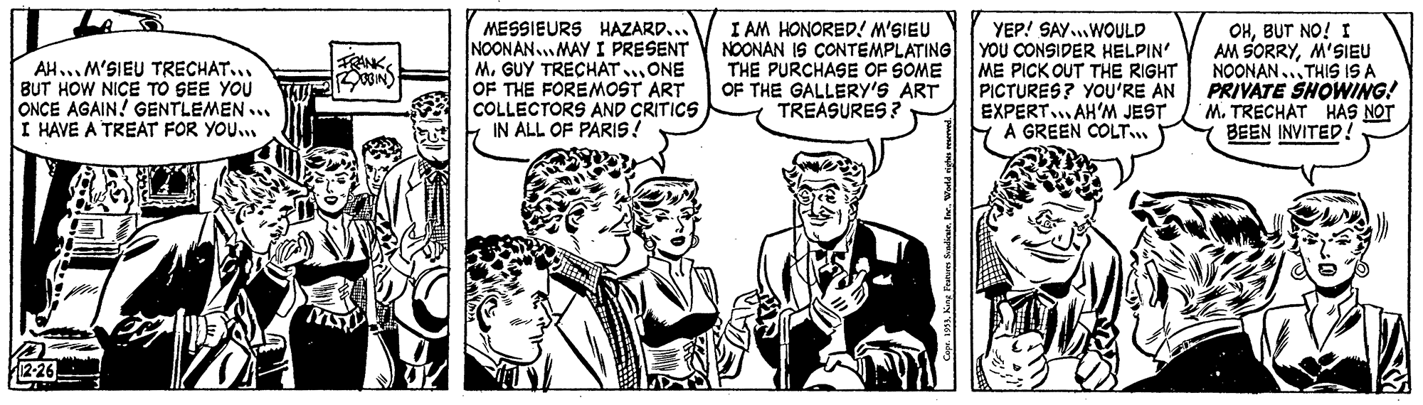 Gesture OCR: MESSIEURS HAZARD... NOONAN.MAY I PRESENT M. GUY TRECHAT..ONE OF THE FOREMOST ART COLLECTORS AND CRITICS IN ALL OF PARIS! I AM HONORED! M'SIEU NOONAN IS CONTEMPLATING THE PURCHASE OF SOME OF THE GALLERY'S ART TREASURES? YEP! SAY.WOULD YOU CONSIDER HELPIN' ME PICK OUT THE RIGHT PICTURES? YOU'RE AN EXPERT.. AH'M JEST A GREEN COLT OHBUT NO! I AM SORRYM'SIEU NOONAN.. THIS ISA PRIVÁTE SHOWING! M. TRECHAT HAS NOT BEEN INVITED! ? AH... M'SIEU TRECHAT... BUT HOW NICE TO SEE YOU ONCE AGAIN! GENTLEMEN ... I HAVE A TREAT FOR YOU. 2-26 Cop. 191. King Fraturn SeadiateMESSIEURS HAZARD... NOONAN.MAY I PRESENT M. GUY TRECHAT..ONE OF THE FOREMOST ART COLLECTORS AND CRITICS IN ALL OF PARIS! I AM HONORED! M'SIEU NOONAN IS CONTEMPLATING THE PURCHASE OF SOME OF THE GALLERY'S ART TREASURES? YEP! SAY.WOULD YOU CONSIDER HELPIN' ME PICK OUT THE RIGHT PICTURES? YOU'RE AN EXPERT.. AH'M JEST A GREEN COLT OHBUT NO! I AM SORRYM'SIEU NOONAN.. THIS ISA PRIVÁTE SHOWING! M. TRECHAT HAS NOT BEEN INVITED! ? AH... M'SIEU TRECHAT... BUT HOW NICE TO SEE YOU ONCE AGAIN! GENTLEMEN ... I HAVE A TREAT FOR YOU. 2-26 Cop. 191. King Fraturn Seadiate