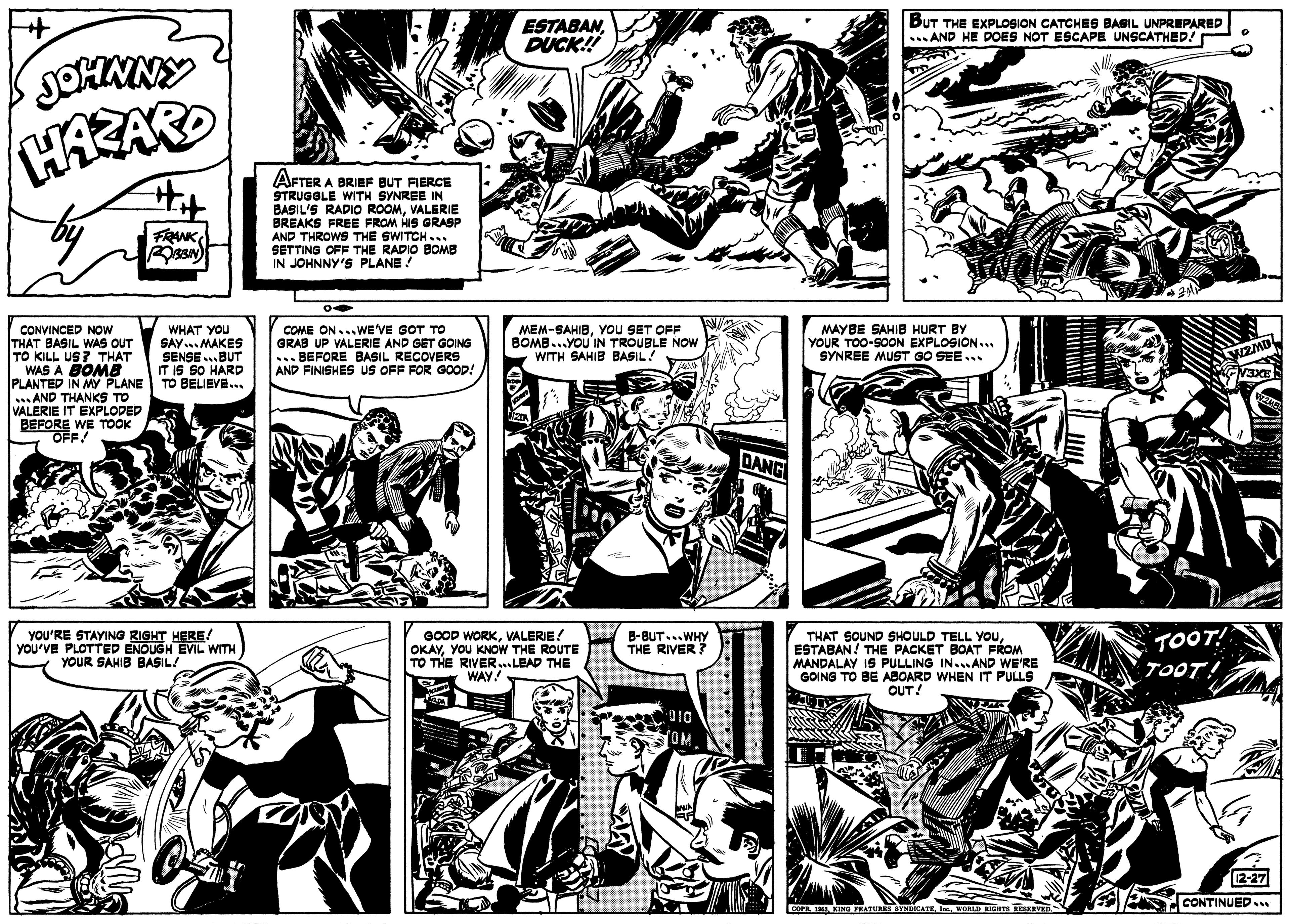 Art OCR: ESTABANDUCK! BUT THE EXPLOSION CATCHES BAGIL UNPREPARED ... AND HE DOES NOT ESCAPE UNSCATHED! SOHNNY HAZARD AFTER A BRIEF BUT FIERCE STRUGGLE WITH SYNREE IN BASIL'S RADIO ROOMVALERIE BREAKS FREE FROM HIS GRASP AND THROWS THE SWITCH... SETTING OFF THE RADIO BOMB IN JOHNNY'S PLANE! FRANK MEM-SAHIBYOU SET OFF BOMB..YOU IN TROUBLE NOW WITH SAHIB BASIL! CONVINCED NOw THAT BASIL WAS OUT TO KILL US? THAT WAS A BOMB PLANTED IN MY PLANE TO BELIEVE.. .. AND THANKS TO VALERIE IT EXPLODED BEFORE WE TOOK OFF! WHAT YOU SAY... MAKES SENSE ...BUT IT IS SO HARD COME ON...WE'VE GOT TO GRAB UP VALERIE AND GET GOING ... BEFORE BASIL RECOVERS AND FINISHES US OFF FOR GOOD! MAYBE SAHIB HURT BY YOUR TOO-SON EXPLOSION... SYNREE MUST GO SEE... YOU'RE STAYING RIGHT HERE! you'VE PLOTTED ENOUGH EVIL WITH YOUR SAHIB BASIL/ GOOD WORKVALERIE! OKAYYOU KNOW THE ROUTE TO THE RIVER...LEAD THE WAY! THAT SOUND SHOULD TELL YOUESTABAN! THE PACKET BOAT FROM MANDALAY IS PULLING IN.AND WE'RE GOING TO BE ABOARD WHEN IT PULLS OUT! B-BUT...WHY THE RIVER? TOÖT! TOOT! 010 2-27 CONTINUED.. CATURES SYNDKATEWORLD RIGHTS RESERV ESTABANDUCK! BUT THE EXPLOSION CATCHES BAGIL UNPREPARED ... AND HE DOES NOT ESCAPE UNSCATHED! SOHNNY HAZARD AFTER A BRIEF BUT FIERCE STRUGGLE WITH SYNREE IN BASIL'S RADIO ROOMVALERIE BREAKS FREE FROM HIS GRASP AND THROWS THE SWITCH... SETTING OFF THE RADIO BOMB IN JOHNNY'S PLANE! FRANK MEM-SAHIBYOU SET OFF BOMB..YOU IN TROUBLE NOW WITH SAHIB BASIL! CONVINCED NOw THAT BASIL WAS OUT TO KILL US? THAT WAS A BOMB PLANTED IN MY PLANE TO BELIEVE.. .. AND THANKS TO VALERIE IT EXPLODED BEFORE WE TOOK OFF! WHAT YOU SAY... MAKES SENSE ...BUT IT IS SO HARD COME ON...WE'VE GOT TO GRAB UP VALERIE AND GET GOING ... BEFORE BASIL RECOVERS AND FINISHES US OFF FOR GOOD! MAYBE SAHIB HURT BY YOUR TOO-SON EXPLOSION... SYNREE MUST GO SEE... YOU'RE STAYING RIGHT HERE! you'VE PLOTTED ENOUGH EVIL WITH YOUR SAHIB BASIL/ GOOD WORKVALERIE! OKAYYOU KNOW THE ROUTE TO THE RIVER...LEAD THE WAY! THAT SOUND SHOULD TELL YOUESTABAN! THE PACKET BOAT FROM MANDALAY IS PULLING IN.AND WE'RE GOING TO BE ABOARD WHEN IT PULLS OUT! B-BUT...WHY THE RIVER? TOÖT! TOOT! 010 2-27 CONTINUED.. CATURES SYNDKATEWORLD RIGHTS RESERV