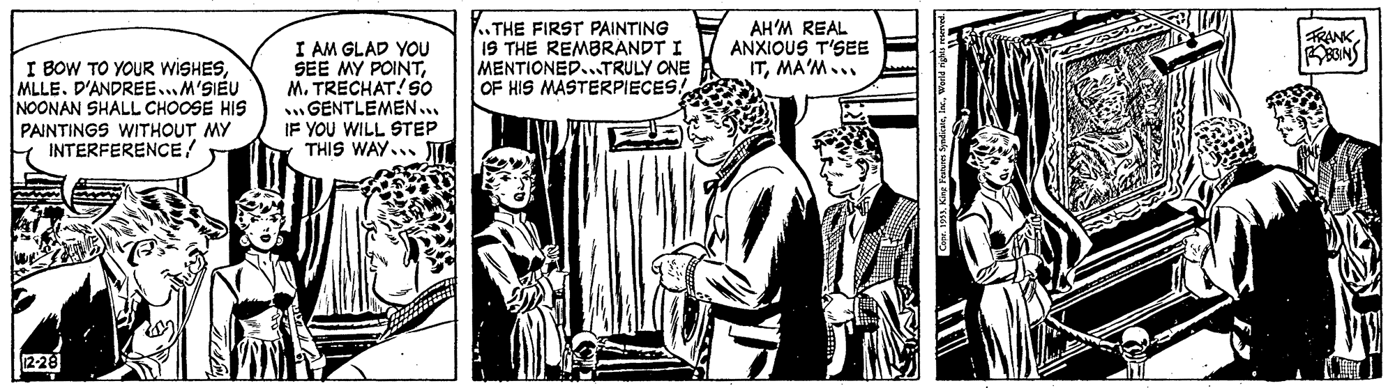 People OCR: THE FIRST PAINTING IS THE REMBRANDT I MENTIONED..TRULY ONE OF HIS MASTERPIECES! AH'M REAL ANXIOUS T'SEE ITMA'M... FRANK BINS I BOW TO YOUR WISHESMLLE. D'ANDREE..M'SIEU NOONAN SHALL CHOOSE HIS PAINTINGS WITHOUT MY INTERFERENCE! I AM GLAD YOU SEE MY POINTM. TRECHAT! S0 GENTLEMEN... IF YOU WILL STEP THIS WAY... 1228 THE FIRST PAINTING IS THE REMBRANDT I MENTIONED..TRULY ONE OF HIS MASTERPIECES! AH'M REAL ANXIOUS T'SEE ITMA'M... FRANK BINS I BOW TO YOUR WISHESMLLE. D'ANDREE..M'SIEU NOONAN SHALL CHOOSE HIS PAINTINGS WITHOUT MY INTERFERENCE! I AM GLAD YOU SEE MY POINTM. TRECHAT! S0 GENTLEMEN... IF YOU WILL STEP THIS WAY... 1228