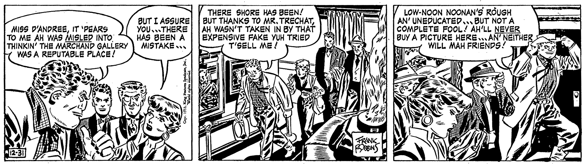 Line OCR: MISS D'ANDREEIT 'PEARS TO ME AH WAS MISLED INTO THINKIN' THE MARCHAND GALLERY WAS A REPUTABLE PLACE! BUT I ASSURE YOU...THERE HAS BEEN A MISTAKE THERE SHORE HAS BEEN! BUT THANKS TO MR. TRECHATAH WASN'T TAKEN IN BY THAT EXPENSIVE FAKE YUH TRIED T'SELL ME ! LOW-NOON NOONAN'S ROUGH AN' UNEDUCATED.. BUT NOT A COMPLETE FOOL! AH'LL NEVER BUY A PICTURE HERE.. AN' NEITHER WILL MAH FRIENDS! FRANK "12-31 MISS D'ANDREEIT 'PEARS TO ME AH WAS MISLED INTO THINKIN' THE MARCHAND GALLERY WAS A REPUTABLE PLACE! BUT I ASSURE YOU...THERE HAS BEEN A MISTAKE THERE SHORE HAS BEEN! BUT THANKS TO MR. TRECHATAH WASN'T TAKEN IN BY THAT EXPENSIVE FAKE YUH TRIED T'SELL ME ! LOW-NOON NOONAN'S ROUGH AN' UNEDUCATED.. BUT NOT A COMPLETE FOOL! AH'LL NEVER BUY A PICTURE HERE.. AN' NEITHER WILL MAH FRIENDS! FRANK "12-31