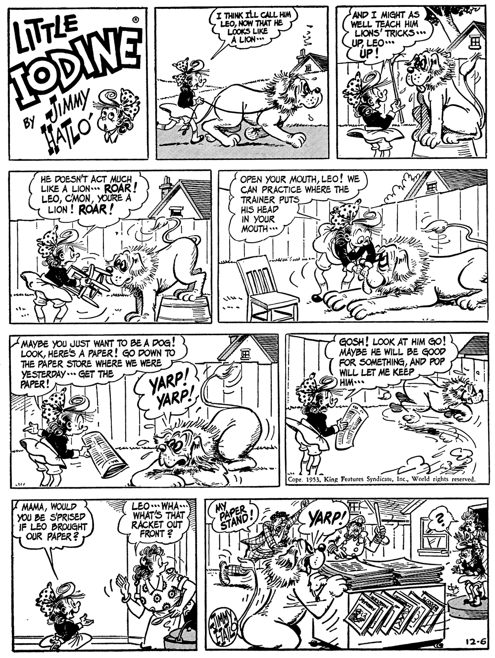 Parallel OCR: IODINE TIMMY JATLO LITLE I THINK ILL CALL HIM LEONOW THAT HE LÓOKS LIKE A LION.. AND I MIGHT AS WELL TEACH HIM LIONS' TRICKS... UPLEO* ÚP! By HE DOESN'T ACT MUCH LIKE A LION ROAR! LEOYOURE A LION ! ROAR! OPEN YOUR MOUTHLEO! WE CAN PRACTICE WHERE THE TRAINER PUTS HIS HEAD IN YOUR MOUTH .. MAYBE YOU JUST WANT TO BE A DOG! LOOKHERE'S A PAPER! GO DOWN TO THE PAPER STORE WHERE WE WERE YESTERDAY ... GET THE PAPER! GOSH! LOOK AT HIM GO! MAYBE HE WILL BE GOOD FOR SOMETHINGAND POP WILL LET ME KEÉP HIM... YARP! YARP! Copr. 1953World rights reserved. MAMAWOULD YOU BE S'PRISED IF LEO BROUGHT OUR PAPER ? LEO. WHA.. WHAT'S THAT RACKET OUT FRONT ? MY PAPER STAND YARP! 12-6 IODINE TIMMY JATLO LITLE I THINK ILL CALL HIM LEONOW THAT HE LÓOKS LIKE A LION.. AND I MIGHT AS WELL TEACH HIM LIONS' TRICKS... UPLEO* ÚP! By HE DOESN'T ACT MUCH LIKE A LION ROAR! LEOYOURE A LION ! ROAR! OPEN YOUR MOUTHLEO! WE CAN PRACTICE WHERE THE TRAINER PUTS HIS HEAD IN YOUR MOUTH .. MAYBE YOU JUST WANT TO BE A DOG! LOOKHERE'S A PAPER! GO DOWN TO THE PAPER STORE WHERE WE WERE YESTERDAY ... GET THE PAPER! GOSH! LOOK AT HIM GO! MAYBE HE WILL BE GOOD FOR SOMETHINGAND POP WILL LET ME KEÉP HIM... YARP! YARP! Copr. 1953King Festures SyndicateWorld rights reserved. MAMAWOULD YOU BE S'PRISED IF LEO BROUGHT OUR PAPER ? LEO. WHA.. WHAT'S THAT RACKET OUT FRONT ? MY PAPER STAND YARP! 12-6
