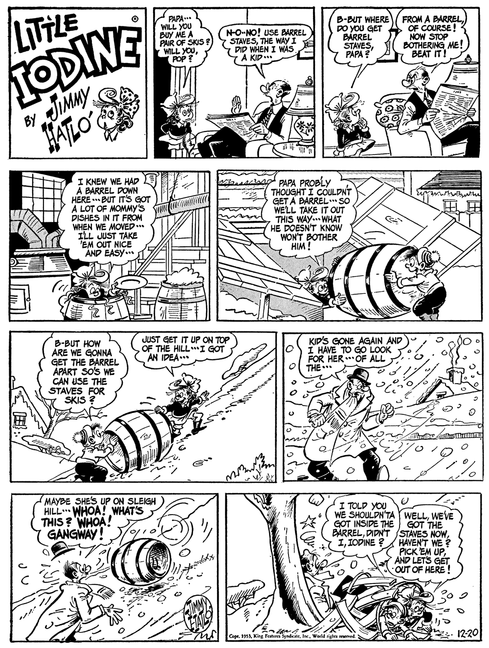 Publication OCR: LITTHE TODINE PAPA..* WILL YOU BUY ME A PAIR OF SKIS? WILL YOUPOP? N-O-NO! USE BARREL STAVESTHE WAY I DID WHEN I WAS 7A KID. B-BUT WHERE DO YOU GET BARREL STAVESPAPA ? FROM A BARRELOF COURSE! NOW STOP BOTHERING ME! BEAT IT! JIMMY HATLO BY I KNEW WE HAD A BARREL DOWN HERE . BUT IT'S GOT A LOT OF MOMMYy's DISHES IN IT FROM WHEN WE MOVED... ILL JUST TAKE EM OUT NICE AND EASY... PAPA PROBLY THOUGHT I COULDNT GET A BARREL. SO WE'LL TAKE IT OUT THIS WAY... WHAT HE DOESN'T KNOW WON'T BOTHER HIM ! JUST GET IT UP ON TOP OF THE HILL*I GOT AN IDEA... B-BUT HOW ÁRE WE GONNA GET THE BARREL ÁPART SO'S WE CAN USE THE STAVES FOR SKIS ? KID'S GONE AGAIN AND I HAVE TO GO LOOK FOR HER. OF ALL THE .. MAYBE SHE'S UP ON SLEIGH HILL WHOA! WHAT'S THIS ? WHOA! GANGWAY! I TOLD YOU WE SHOULDN'TA WELLWE'VE GOT THE BARRELHAVENT WE ? PICK EM UPAND LETS GET OUT OF HERE ! GOT INSIDE THE IIODINE ? CopeWorld righes reserved. 12-20 LITTHE TODINE PAPA..* WILL YOU BUY ME A PAIR OF SKIS? WILL YOUPOP? N-O-NO! USE BARREL STAVESTHE WAY I DID WHEN I WAS 7A KID. B-BUT WHERE DO YOU GET BARREL STAVESPAPA ? FROM A BARRELOF COURSE! NOW STOP BOTHERING ME! BEAT IT! JIMMY HATLO BY I KNEW WE HAD A BARREL DOWN HERE . BUT IT'S GOT A LOT OF MOMMYy's DISHES IN IT FROM WHEN WE MOVED... ILL JUST TAKE EM OUT NICE AND EASY... PAPA PROBLY THOUGHT I COULDNT GET A BARREL. SO WE'LL TAKE IT OUT THIS WAY... WHAT HE DOESN'T KNOW WON'T BOTHER HIM ! JUST GET IT UP ON TOP OF THE HILL*I GOT AN IDEA... B-BUT HOW ÁRE WE GONNA GET THE BARREL ÁPART SO'S WE CAN USE THE STAVES FOR SKIS ? KID'S GONE AGAIN AND I HAVE TO GO LOOK FOR HER. OF ALL THE .. MAYBE SHE'S UP ON SLEIGH HILL WHOA! WHAT'S THIS ? WHOA! GANGWAY! I TOLD YOU WE SHOULDN'TA WELLWE'VE GOT THE BARRELDIDN'TSTAVES NOWHAVENT WE ? PICK EM UPAND LETS GET OUT OF HERE ! GOT INSIDE THE IIODINE ? CopeKing Features SyndicateWorld righes reserved. 12-20