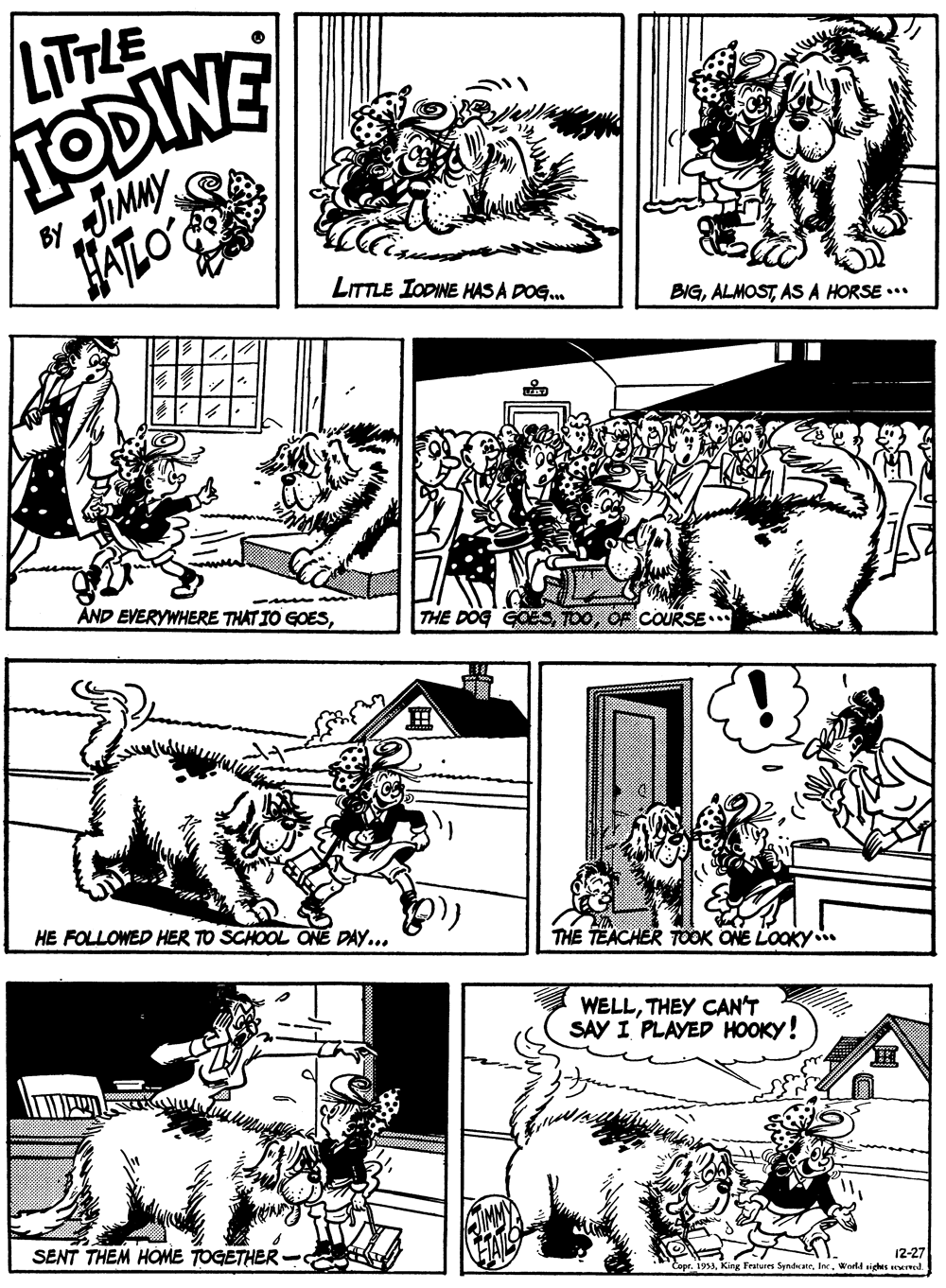 Line OCR: LITTLE TODINE JIMMY ALO BY LITTLE IODINE HAS A DOG. BIGASA HORSE .. ÄND EVERYWHERE THAT IO GOESCOURSE HE FOLLOWED HER TO SCHOOL ONE DAY... THE TEACHER TOOK ONE LOOKY. WELLTHEY CAN'T SAY I PLAYED HOOKY! SENT THEM HOME TOGETHER 12-27 Copr. 1953World sighes ed. LITTLE TODINE JIMMY ALO BY LITTLE IODINE HAS A DOG. BIGASA HORSE .. ÄND EVERYWHERE THAT IO GOESTHE DOG GOESCOURSE HE FOLLOWED HER TO SCHOOL ONE DAY... THE TEACHER TOOK ONE LOOKY. WELLTHEY CAN'T SAY I PLAYED HOOKY! SENT THEM HOME TOGETHER 12-27 Copr. 1953KinK Fratures SyndicateWorld sighes ed.
