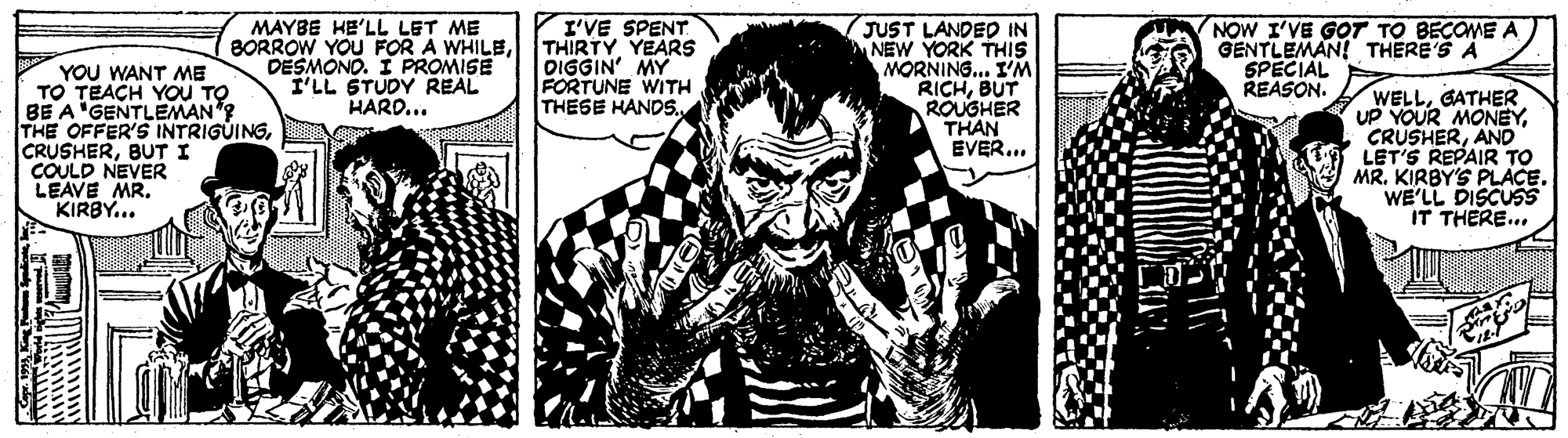 Comic book OCR: YOU WANT ME TO TEACH YOU TO BE A'GENTLEMAN"? THE OFFER'S INTRIGUINGBUT I COULD NEVER LEAVE MR. KIRBY... MAYBE HE'LL LET ME BORROW YOU FOR A WHILEDESMONO. I PROMISE I'LL STUDY REAL HARD... I'VE SPENT THIRTY YEARS OIGGIN' MY FORTUNE WITH THESE HANDS. JUST LANDED IN NEW YORK THIS MORNING... I'M RICHBUT ROUGHER THAN EVER... NOW I'VE GOT TO BECOME A GENTLEMAN! THERE'S A SPECIAL REASON. WELLGATHER UP YOUR MONEYAND LET'S REPAIR TO MR. KIRBY'S PLACE. WE'LL DISCUSS IT THERE... YOU WANT ME TO TEACH YOU TO BE A'GENTLEMAN"? THE OFFER'S INTRIGUINGBUT I COULD NEVER LEAVE MR. KIRBY... MAYBE HE'LL LET ME BORROW YOU FOR A WHILEDESMONO. I PROMISE I'LL STUDY REAL HARD... I'VE SPENT THIRTY YEARS OIGGIN' MY FORTUNE WITH THESE HANDS. JUST LANDED IN NEW YORK THIS MORNING... I'M RICHBUT ROUGHER THAN EVER... NOW I'VE GOT TO BECOME A GENTLEMAN! THERE'S A SPECIAL REASON. WELLGATHER UP YOUR MONEYAND LET'S REPAIR TO MR. KIRBY'S PLACE. WE'LL DISCUSS IT THERE...
