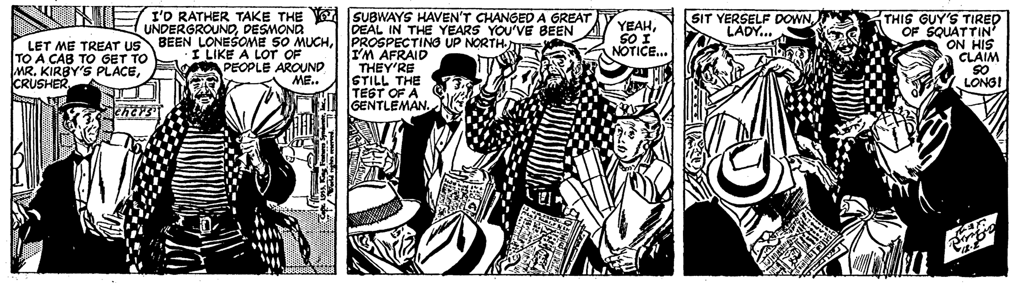 Publication OCR: I'D RATHER TAKE THE SUBWAYS HAVEN'T CHANGED A GREAT DEAL IN THE YEARS YOU'VE BEEN SIT YERSELF DOWNLADY... UNDERGROUNDDESMOND LET ME TREAT US BEEN LONEŠOME SO MUCHPROSPECTING UP NORTH. I LIKE A LOT OF PEOPLE AROUND ME.. THIS GUY'S TIRED OF SQUATTIN' ON HIS CLAIM SO LONGI YEAHSO I NOTICE... TO A CAB TO GET TO MRCRUSHER I'M AFRAID THEY'RE STILL THE TEST OF A GENTLEMAN. I'D RATHER TAKE THE SUBWAYS HAVEN'T CHANGED A GREAT DEAL IN THE YEARS YOU'VE BEEN SIT YERSELF DOWNLADY... UNDERGROUNDDESMOND LET ME TREAT US BEEN LONEŠOME SO MUCHPROSPECTING UP NORTH. I LIKE A LOT OF PEOPLE AROUND ME.. THIS GUY'S TIRED OF SQUATTIN' ON HIS CLAIM SO LONGI YEAHSO I NOTICE... TO A CAB TO GET TO MRKIRBY'S PLACECRUSHER I'M AFRAID THEY'RE STILL THE TEST OF A GENTLEMAN.