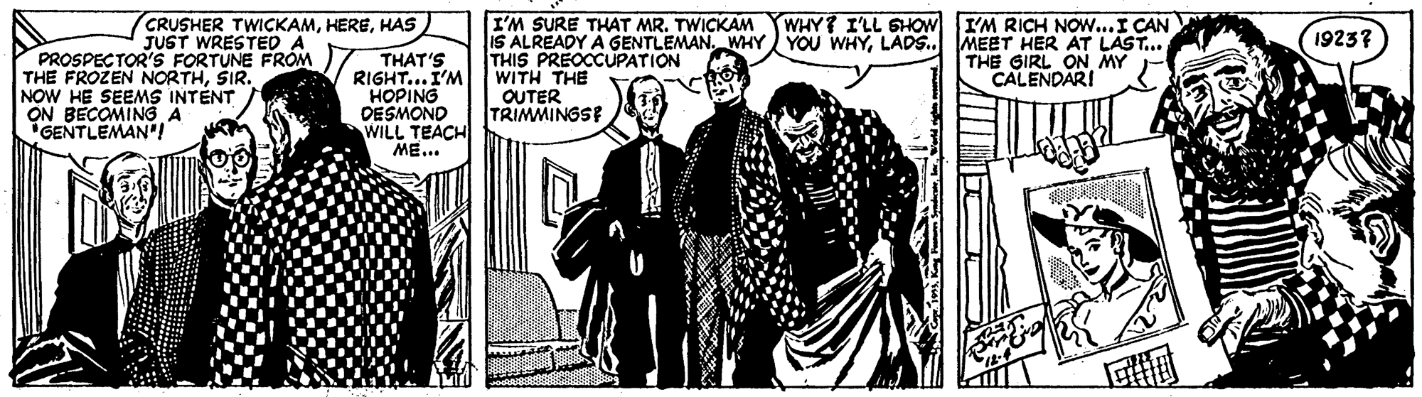 Comic book OCR: CRUSHER TWICKAMHAS JUST WRESTED A I'M SURE THAT MR. TWICKAM IS ALREADY A GENTLEMAN. WHY YOU WHYLADS.. THIS PREOCCUPATION WITH THE OUTER TRIMMINGSE WHY? ILL SHOW I'M RICH NOW...I CAN MEET HER AT LAST... THE GIRL ON MY CALENDARI 19237 PROSPECTOR'S FORTUNE FROM THE FROZEN NORTHSIR. NOW HE SEEMS INTÉNT ON BECOMING A "GENTLEMAN' THAT'S RIGHT... I'M HOPING DESMOND WILL TEACH ME... CRUSHER TWICKAMHAS JUST WRESTED A I'M SURE THAT MR. TWICKAM IS ALREADY A GENTLEMAN. WHY YOU WHYLADS.. THIS PREOCCUPATION WITH THE OUTER TRIMMINGSE WHY? ILL SHOW I'M RICH NOW...I CAN MEET HER AT LAST... THE GIRL ON MY CALENDARI 19237 PROSPECTOR'S FORTUNE FROM THE FROZEN NORTHSIR. NOW HE SEEMS INTÉNT ON BECOMING A "GENTLEMAN' THAT'S RIGHT... I'M HOPING DESMOND WILL TEACH ME...