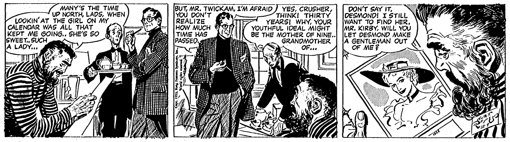 Comic book OCR: BUTYOU DON'T REALIZE HOW MUCH TIME HAS PASSED DON'T SAY ITDESMOND! I STILL WANT TO FIND HER. MR. KIRBYWILL YOU MANY'S THE TIME UP NORTHWHEN LOOKIN'AT THE GIRL ON MY CALENDAR WAS ALL THAT KEPT ME GOING.. SHE'S SO SWEET. SUCH A LADY... THINKI THIRTY YEARSI WHYYOUR YOUTHFUL IDEAL MIGHT BE THE MOTHER OF NINE.. LET DESMOND MAKE GRANDMOTHER OF... A GENTLEMAN OUT OF ME? BUTMR. TWIGKAMI'M AFRAID YESYOU DON'T REALIZE HOW MUCH TIME HAS PASSED DON'T SAY ITDESMOND! I STILL WANT TO FIND HER. MR. KIRBYWILL YOU MANY'S THE TIME UP NORTHWHEN LOOKIN'AT THE GIRL ON MY CALENDAR WAS ALL THAT KEPT ME GOING.. SHE'S SO SWEET. SUCH A LADY... THINKI THIRTY YEARSI WHYYOUR YOUTHFUL IDEAL MIGHT BE THE MOTHER OF NINE.. LET DESMOND MAKE GRANDMOTHER OF... A GENTLEMAN OUT OF ME?
