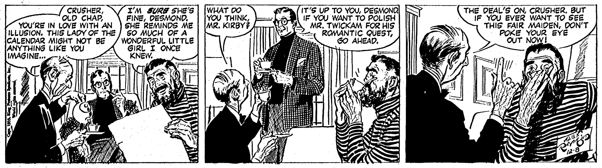Conversation OCR: I'M SURE SHE'S FINEDESMOND. SHE REMINDS ME 50 MUCH OF A WONDERFUL LITTLE GIRL I ONCE KNEW. (IT'S UP TO YOUDESMOND IF YOU WANT TO POLISH MR. TWICKAM FOR HIS ROMANTIC QUESTGO AHEAD. CRUSHEROLD CHAP YOU'RE IN LOVE WITH AN ILLUSION. THIS LADY OF THE CALENDAR MIGHT NOT BE ANYTHING LIKE YOU WHAT DO YOU THINKMR. KIRBY THE DEAL'S ONBUT IF YOU EVER WANT TO SEE THIS FAIR MAIDENDON'T POKE YOUR EYE OUT NOW! IMAGINE... I'M SURE SHE'S FINEDESMOND. SHE REMINDS ME 50 MUCH OF A WONDERFUL LITTLE GIRL I ONCE KNEW. (IT'S UP TO YOUDESMOND IF YOU WANT TO POLISH MR. TWICKAM FOR HIS ROMANTIC QUESTGO AHEAD. CRUSHEROLD CHAP YOU'RE IN LOVE WITH AN ILLUSION. THIS LADY OF THE CALENDAR MIGHT NOT BE ANYTHING LIKE YOU WHAT DO YOU THINKMR. KIRBY THE DEAL'S ONBUT IF YOU EVER WANT TO SEE THIS FAIR MAIDENDON'T POKE YOUR EYE OUT NOW! IMAGINE...