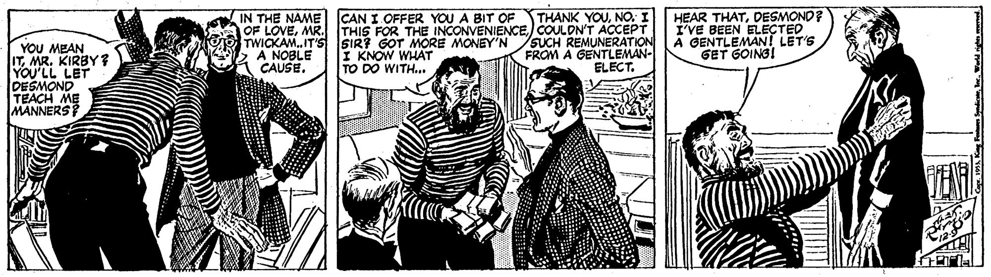 Monochrome OCR: IN THE NAME OF LOVEMR. TWICKAM.IT'S SIR? GOT MORE MONEY'N A NOBLE CAUSE. THANK YOUNO. I THIS FOR THE INCONVENIENCECOULDNT ACCEPT SUCH REMUNERATION FROM A GENTLEMAN- ELECT. HEAR THATDESMOND? I'VE BEEN ELECTED A GENTLEMAN! LET'S GET GOINGI CAN I OFFER YOU A BIT OF YOU MEAN ITMR. KIRBY ? YOU'LL LET DESMOND TEACH ME MANNERS? I KNOW WHAT TO DO WITH... TEN IN THE NAME OF LOVEMR. TWICKAM.IT'S SIR? GOT MORE MONEY'N A NOBLE CAUSE. THANK YOUNO. I THIS FOR THE INCONVENIENCECOULDNT ACCEPT SUCH REMUNERATION FROM A GENTLEMAN- ELECT. HEAR THATDESMOND? I'VE BEEN ELECTED A GENTLEMAN! LET'S GET GOINGI CAN I OFFER YOU A BIT OF YOU MEAN ITMR. KIRBY ? YOU'LL LET DESMOND TEACH ME MANNERS? I KNOW WHAT TO DO WITH... TEN