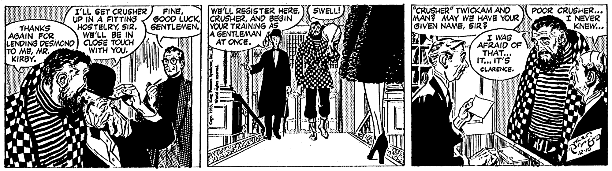 Monochrome OCR: WE'LL REGISTER HEREAND BEGIN GENTLEMEN. YOUR TRAINING AS A GENTLEMAN AT ONCE. "CRUSHER" TWICKAM AND MAN? MAY WE HAVE YOUR GIVEN NAMESIRE I WAS AFRAID OF THAT... IT... IT'S CLARENCE. POOR CRUSHER... I NEVER KNEW... SWELL! I'LL GET CRUSHER UP IN A FITTING HOSTELRYSIR. WE'LL BE IN LENDING DESMOND) CLOSE TOUCH WITH YOU. FINETHANKS AGAIN FOR TO MEMR. KIRBY. WE'LL REGISTER HEREAND BEGIN GENTLEMEN. YOUR TRAINING AS A GENTLEMAN AT ONCE. "CRUSHER" TWICKAM AND MAN? MAY WE HAVE YOUR GIVEN NAMESIRE I WAS AFRAID OF THAT... IT... IT'S CLARENCE. POOR CRUSHER... I NEVER KNEW... SWELL! I'LL GET CRUSHER UP IN A FITTING HOSTELRYSIR. WE'LL BE IN LENDING DESMOND) CLOSE TOUCH WITH YOU. FINEGOOD LUCKTHANKS AGAIN FOR TO MEMR. KIRBY.