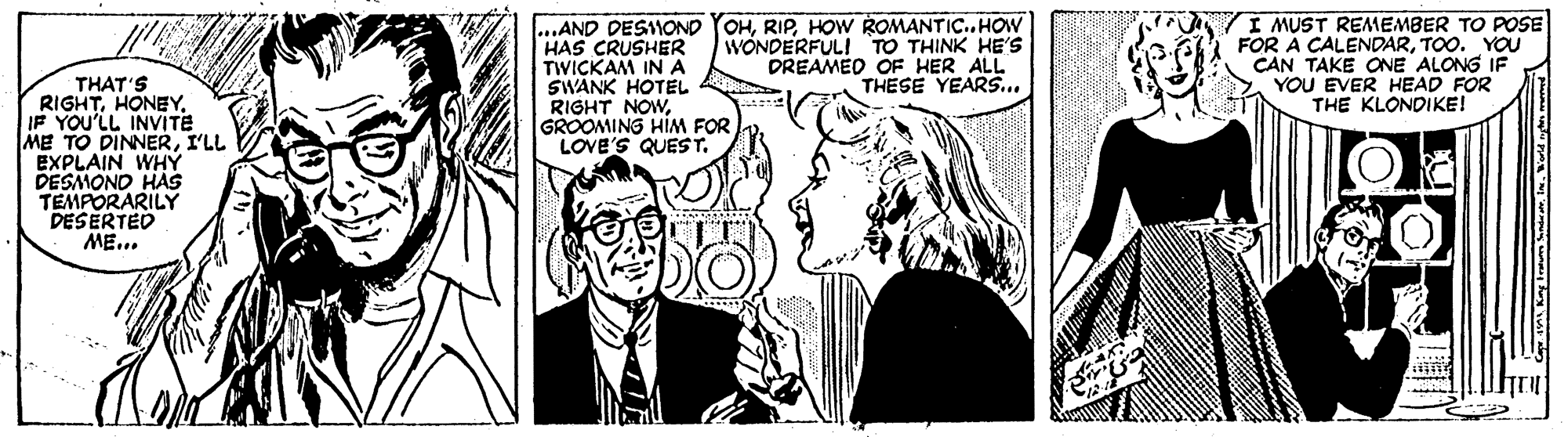 Comic book OCR: ..AND DESMOND YOHHOW ROMANTIC.. HOW HAS CRUSHER TWICKAM IN A SWANK HOTEL RIGHT NOWGROOMING HIM FOR LOVE'S QUEST. I MUST REMEMBER TO POSE FOR A CALENDARTOO. YOU CAN TAKE ONE ALONG IF YOU EVER HEAD FOR THE KLONDIKE! WÓNDERFULI TO THINK HE'S DREAMED OF HER ALL THESE YEARS... THAT'S RIGHTIF YOU'LL INVITE ME TO DINNERI'LL EXPLAIN WHY DESMONO HAS TEMPORARILY DESERTED ME... ..AND DESMOND YOHHOW ROMANTIC.. HOW HAS CRUSHER TWICKAM IN A SWANK HOTEL RIGHT NOWGROOMING HIM FOR LOVE'S QUEST. I MUST REMEMBER TO POSE FOR A CALENDARTOO. YOU CAN TAKE ONE ALONG IF YOU EVER HEAD FOR THE KLONDIKE! WÓNDERFULI TO THINK HE'S DREAMED OF HER ALL THESE YEARS... THAT'S RIGHTIF YOU'LL INVITE ME TO DINNERI'LL EXPLAIN WHY DESMONO HAS TEMPORARILY DESERTED ME...