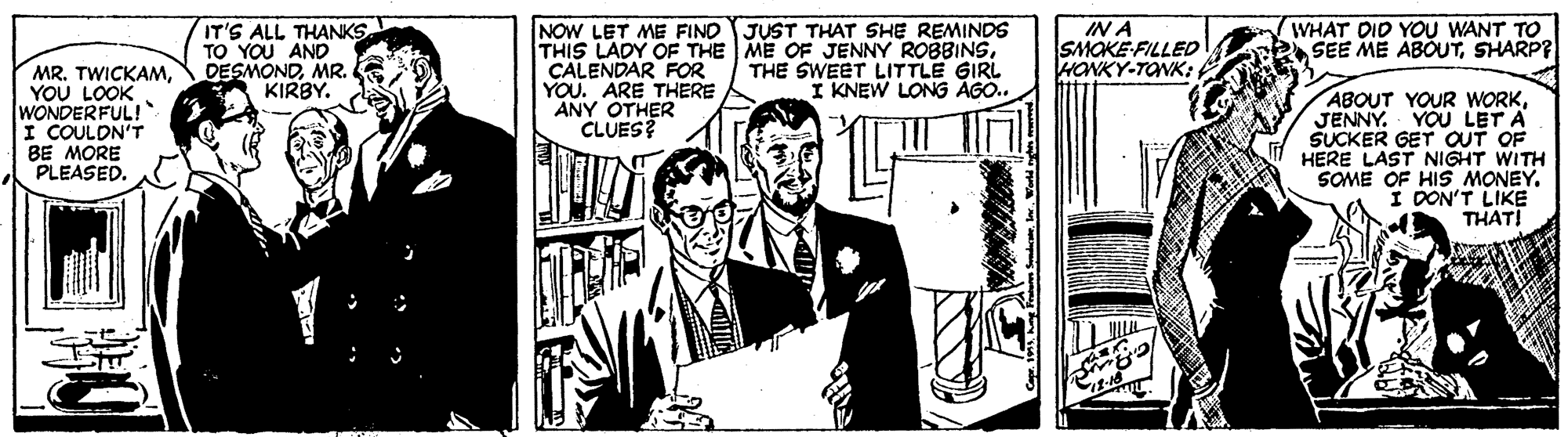 Comics OCR: IT'S ALL THANKS TO YOU AND DESMONDMR. KIRBY. NOW LET ME FIND JUST THAT SHE REMINDS THIS LADY OF THE ME OF JENNY ROBBINSCALENDAR FOR YOU. ARE THERE ANY OTHER CLUES? IN A SMOKE-FILLED HONKY-TONK: WHAT DID YOU WANT TO SEE ME ABOUTSHARP? THE SWEET LITTLE GIRL I KNEW LONG AGO.. MR. TWICKAMYOU LOOK WONDERFUL! I COULDN'T BE MORE PLEASED. ABOUT YOUR WORKJENNY. YOU LET A SUCKER GET QUT OF HERE LAST NIGHT WITH SOME OF HIS MONEY. I DON'T LIKE THATI IT'S ALL THANKS TO YOU AND DESMONDMR. KIRBY. NOW LET ME FIND JUST THAT SHE REMINDS THIS LADY OF THE ME OF JENNY ROBBINSCALENDAR FOR YOU. ARE THERE ANY OTHER CLUES? IN A SMOKE-FILLED HONKY-TONK: WHAT DID YOU WANT TO SEE ME ABOUTSHARP? THE SWEET LITTLE GIRL I KNEW LONG AGO.. MR. TWICKAMYOU LOOK WONDERFUL! I COULDN'T BE MORE PLEASED. ABOUT YOUR WORKJENNY. YOU LET A SUCKER GET QUT OF HERE LAST NIGHT WITH SOME OF HIS MONEY. I DON'T LIKE THATI