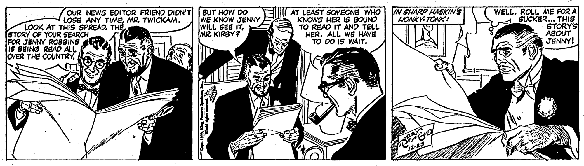 Publication OCR: BUT HOW DO WE KNOW JENNY WILL SEE ITMR. KIRBY? WELLROLL ME FOR A SUCKER.. THIS STORY'S ABOUT JENNY! IN SHARP HASKINS HONKY- TONK : AT LEAST SOMEONE WHO KNOWS HER IS BOUND TO READ IT AND TELL HER. ALL WE HAVE TO DO IS WAITOUR NEWS EDITOR FRIEND DIDN'T LOSE ANY TIMEMR. TWICKAM. LOOK AT THIS SPREAD. THE FOR JENNY ROBBINS 15 BEING READ ALL OVER THE COUNTRYBUT HOW DO WE KNOW JENNY WILL SEE ITMR. KIRBY? WELLROLL ME FOR A SUCKER.. THIS STORY'S ABOUT JENNY! IN SHARP HASKINS HONKY- TONK : AT LEAST SOMEONE WHO KNOWS HER IS BOUND TO READ IT AND TELL HER. ALL WE HAVE TO DO IS WAITOUR NEWS EDITOR FRIEND DIDN'T LOSE ANY TIMEMR. TWICKAM. LOOK AT THIS SPREAD. THE FOR JENNY ROBBINS 15 BEING READ ALL OVER THE COUNTRY
