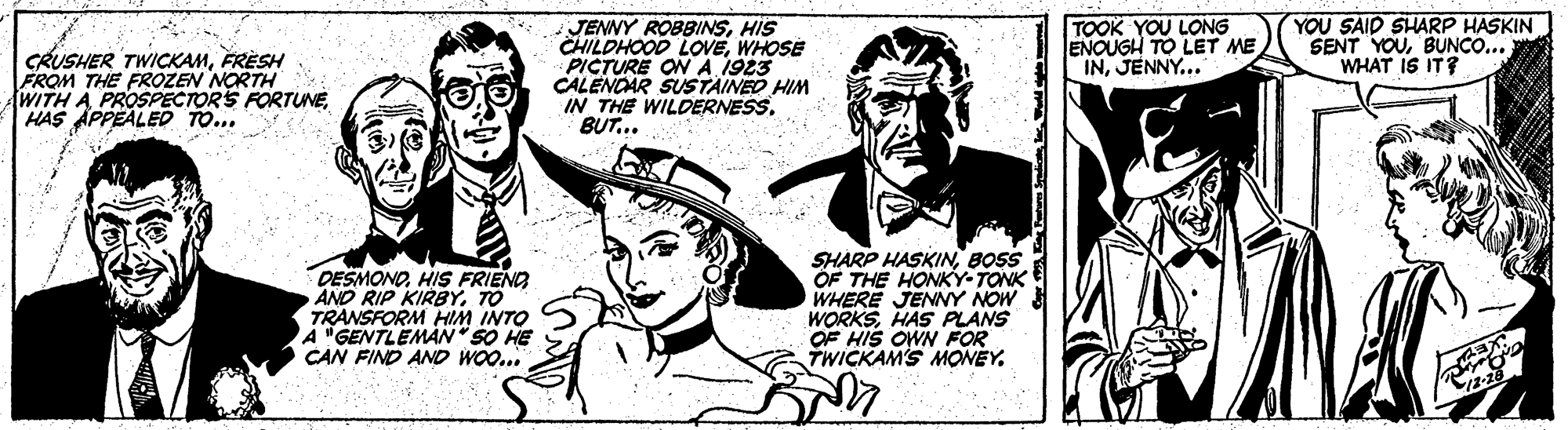 Art OCR: CRUSHER TWICKAMFRÈSH FROM THE FROZEN NORTH WITH A PROSPECTORS FORTUNEHAS APPEALED TO... JENNY ROBBINSHIS CHILDHOOD LOVEWHOSE PICTURE ON A 1923 CALENOAR SUSTAINED HIM IN THE WILDERNESS. BUT... TOOK YOU LONG ENOUGH TO LET ME INJENNY... YOU SAID SHARP HASKIN SENT YOUBUNCO... WHAT IS IT? DESMONOHIS FRIENO AND RIP KIRBYTO TRANSFORM HIM INTO A "GENTLEMÀN "SO HE CAN FIND AND WOO... SHARP HASKINBOSS OF THE HONKY-TONK WHERE JENNY NOW WORKSHAS PLANS OF HIS OWN FOR TWICKAM'S MONEYCRUSHER TWICKAMFRÈSH FROM THE FROZEN NORTH WITH A PROSPECTORS FORTUNEHAS APPEALED TO... JENNY ROBBINSHIS CHILDHOOD LOVEWHOSE PICTURE ON A 1923 CALENOAR SUSTAINED HIM IN THE WILDERNESS. BUT... TOOK YOU LONG ENOUGH TO LET ME INJENNY... YOU SAID SHARP HASKIN SENT YOUBUNCO... WHAT IS IT? DESMONOHIS FRIENO AND RIP KIRBYTO TRANSFORM HIM INTO A "GENTLEMÀN "SO HE CAN FIND AND WOO... SHARP HASKINBOSS OF THE HONKY-TONK WHERE JENNY NOW WORKSHAS PLANS OF HIS OWN FOR TWICKAM'S MONEY