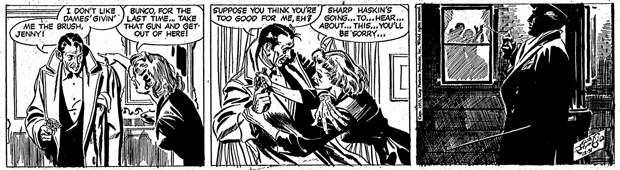 Rectangle OCR: SHARP HASKIN'S TOO GOOD FOR MEEH?/ GOING... TO...HEAR. ABOUT.. THIS. YOU'LL BE'SORRY... I DON'T LIKE SUPPOSE YOU THINK YOU'RE ME THE BRUSHJENNY! BUNCOFOR THE DAMES'GIVIN LAST TIME. TAKE THAT GUN AND GET OUT OF HERE! SHARP HASKIN'S TOO GOOD FOR MEEH?/ GOING... TO...HEAR. ABOUT.. THIS. YOU'LL BE'SORRY... I DON'T LIKE SUPPOSE YOU THINK YOU'RE ME THE BRUSHJENNY! BUNCOFOR THE DAMES'GIVIN LAST TIME. TAKE THAT GUN AND GET OUT OF HERE!