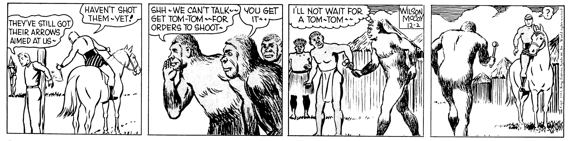 Cartoon OCR: HAVEN'T SHOT THEM -YET! SHH WE CAN'T TALK YOU GET GET TOM-TOM nFOR ORDERS TO SHOOT- I'LL NOT WAIT FOR A TOM-TOM - WILSON MOCOY 12-2 IT THEY'VE STILL GOT) THEIR ARROWS AIMED AT US HAVEN'T SHOT THEM -YET! SHH WE CAN'T TALK YOU GET GET TOM-TOM nFOR ORDERS TO SHOOT- I'LL NOT WAIT FOR A TOM-TOM - WILSON MOCOY 12-2 IT THEY'VE STILL GOT) THEIR ARROWS AIMED AT US