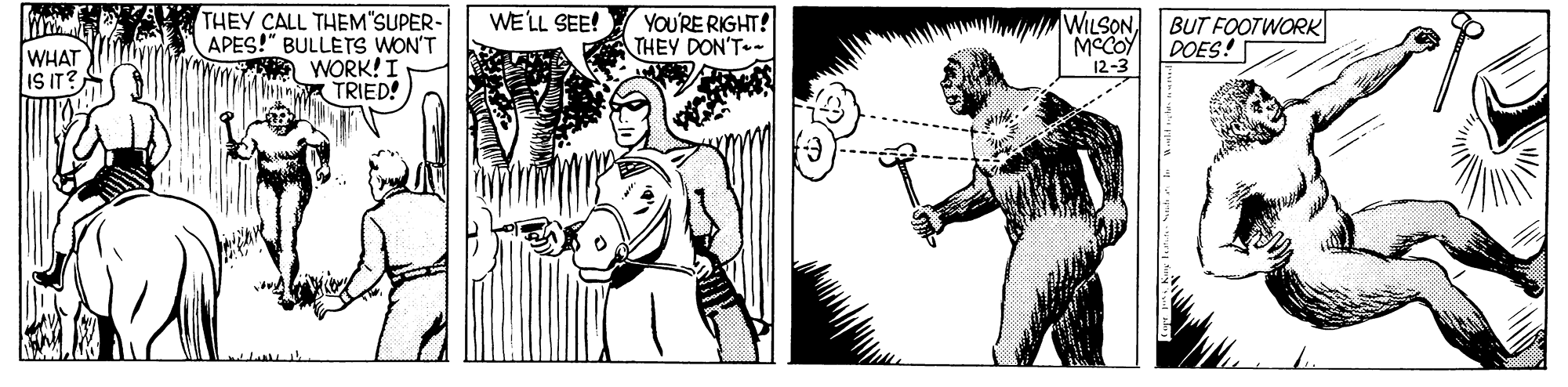 Font OCR: THEY CALL THEM"SUPER- APES!" BULLETS WON'T WORK! I TRIED! WE'LL SEE! YOU'RE RIGHT! THEY DON'T WILSON BUT FOOTWORK MCCOY 12-3 DOES! WHAT IS IT? THEY CALL THEM"SUPER- APES!" BULLETS WON'T WORK! I TRIED! WE'LL SEE! YOU'RE RIGHT! THEY DON'T WILSON BUT FOOTWORK MCCOY 12-3 DOES! WHAT IS IT?
